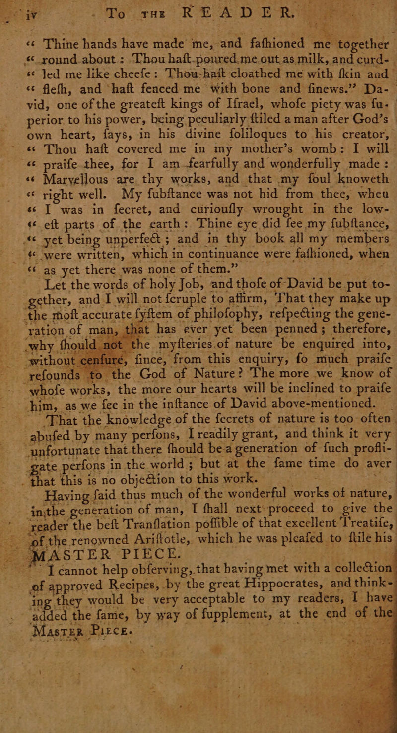 ‘¢ Thine hands have made me, and fafhioned me together | round about : ‘Thou haft-poured.me.out.as. milk, and curd-— « Jed me like cheefe: Thow-haft cloathed me with fkin and © flefh, and ‘haft fenced me with bone and finews.” Da-— vid, one of the greateft kings of Ifrael, whofe piety was fu- | perior. to his power, being peculiarly ftiled a man after God’s © own heart, fays, in his divine foliloques to his creator, «© Thou haft covered me in my mother’s womb: I will _ © were written, which in continuance were fafhioned, when added the fame, b rt re #2 Master Pirce. ‘ a Fi s