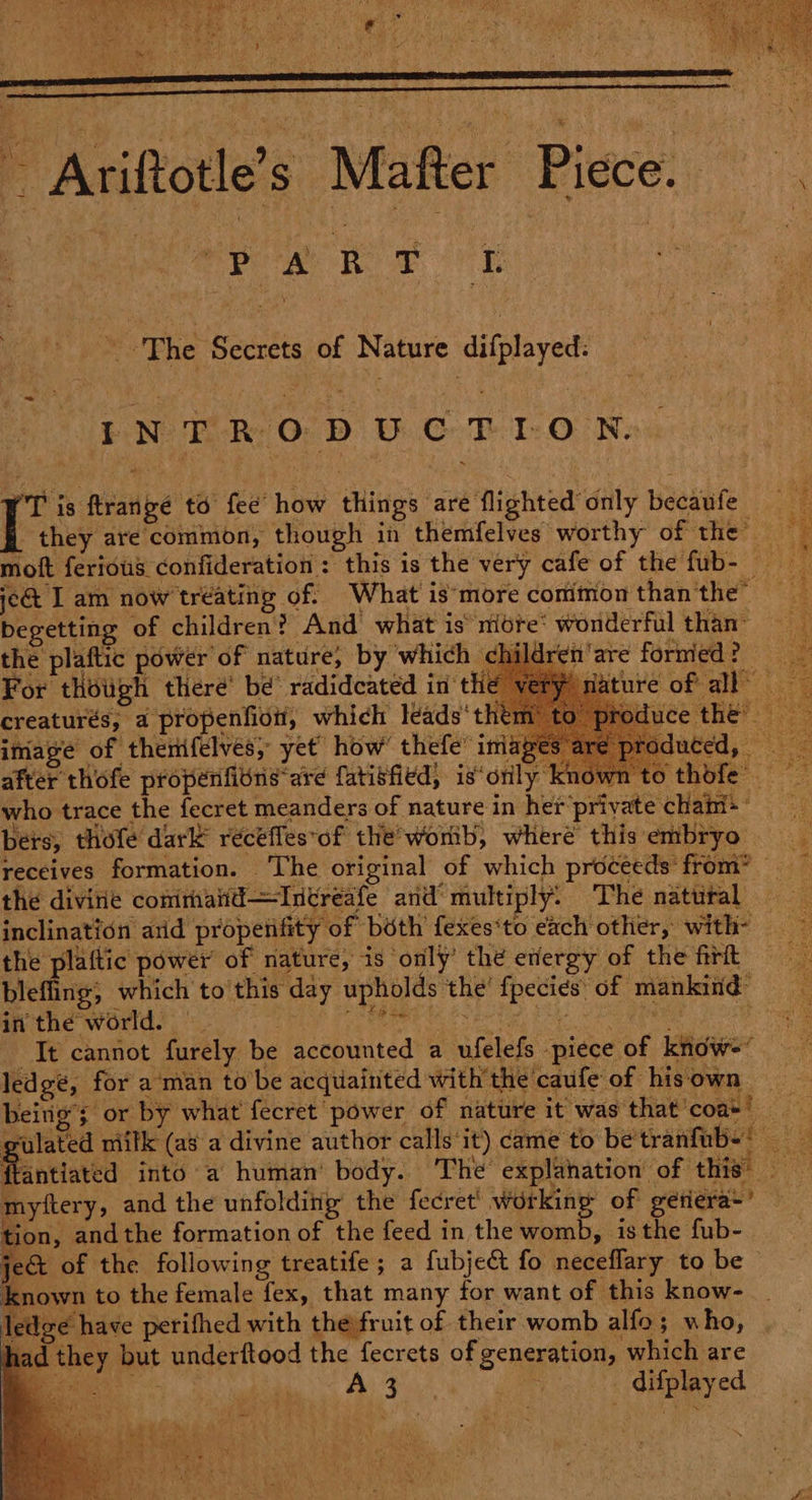 ‘\ The Secrets of Nature difplayed: INTRODUCTION. ‘alias to fee’ how things are flighted only becaufe jc&amp; I am now tréating of. What is‘more comimon than the” begetting of children? And what is niére: wonderful than: the plaftic power of nature; by which child For thowgh there’ be radidcated in the imiape of thenifelves, yet how’ thefe’ images after thofe propenfitns are fatisfied, is‘orily kr bers, thofe dark recéffes*of the’wonib, where this embryo the divine commaiti—Intreafe and‘ multiply. The natural in the world. 4} it Se led ge, for aman to be acquainted with’ the caufe of his own re) yftery, and the unfolding’ the fecret’ working of geriera*’ tion, andthe formation of the feed in the womb, is the fub- own to the female fex, that many for want of this know- dee have perithed with the fruit of their womb alfo; who, d they but underftood the fecrets of generation, which are ae Fe We wat ea difplayed ~