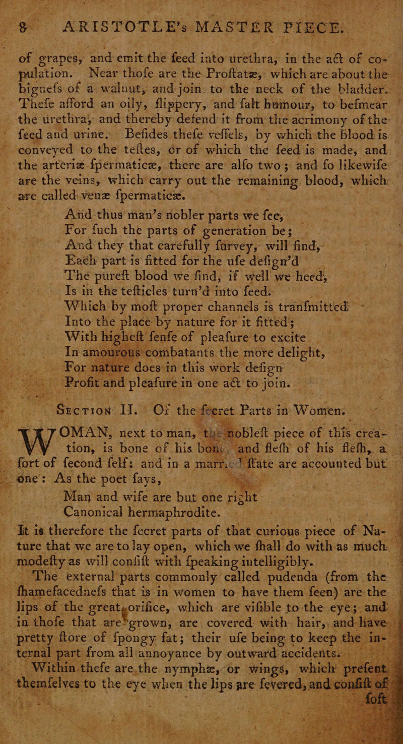 of erapes, ae emit the feed into ietisar fa the att of cos | pulation. Near thofe are the Proftate, which are about the — bignefs: of a walnut, and j join. to the neck of the bladder. _ -'Thefe afford an oily, flippery, and falt humour, to befmear | the urethra, and thereby defend it fromthe acrimony of the: feed and urine. Befides thefe veflels, by which the blood is. _ conveyed to the teftes, or of which ‘the feed is made, and. ‘the arterie fpermatice, there are alfo two; and fo likewife: are the veins, which carry out the Se Se ys which: i are called: ven {permatice. ley, se: And thus man’s nobler parts we fees For fuch the parts of generation be; i _ #tnd they that carefully farvey, will find, sages - -Eaéh partis fitted for the ufe defign’d . ABKS pureft blood we find, if well we heed, Is in the tefticles turn’d into feed. ty | Which by moft proper channels is tranfmitted: : Into the place by nature for it fitted’; With hi rheft fenfe of pleafure to excite In amourot s combatants the more delight, Ee For na ire does-in this work. defign x ‘Profit and pleafure i in one act to aad hg « fe i tae II. Of the feeret Parts i Women. Re ‘nobleft piece of abe crea- and flefh of his fleh, a - ate are accounted but. oe : oe and wife are but one rig ght ve Canonical hermaphrodite. | It is. therefore the fecret parts of that curious. piece of Nae 2: ture that we are tolay open, which we fhall do with as nintgin® modefty as will confift with {peaking intelligibly. . _ The. external parts commonly. called pudenda (from. she. . -fhamefacednefs that is in women to. have them feen) are the lips of the greatyorifice, which are vifible to the eyes. and: As thofe that lca! are covered: with hair, and. ‘ pretty flore of fpongy fat; their ufe being t to keep t <: -from all annoyance by outward: accider tgear 3; Within thefe are.the nymphz, or wings, wh nfe ves to the arcs when the lips are tsareds eee ane SS a SES ‘ 1say “3 ; ah a he ce RC {2 ot cs sie, : Foe ae