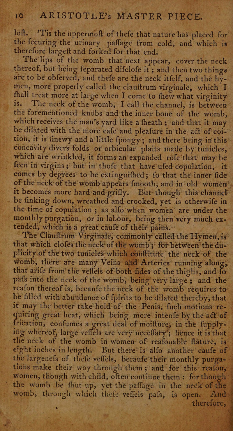 ARISTOTLE’s MASTER PIECE. loft.” ’Tis the uppermoft of thefe that nature has*placed for” ek the fecuring the urinary pafflage from cold, and which 1s therefore largeft and forked for that end. _. The'lips of the womb that next appear, cover the neck _ thereof, but being feparated difclofe it ; and then two things — are to be obferved, and thefe are the neck itfelf, and the hy- _ men, more properly called the clauftrum virginale, which I _ fhall treat more at large when I come to thew what virginity y is. ‘Theneck of the womb, I call the channel, is between — _ the forementioned knobs’ and’the inner boné of the womb, — which receives the man’s yard like a fheath ; aid that it may _be dilated with the more eafe and pleafure in the a@ of coi-~ _ tion, it is finewy arid alittle fpongy; and there ‘being in this” _ concavity divers folds: or orbicular plaits made by’ tunicles, _ which’ are wriitkled, it forms an'expanded rofe‘that' may be - feen' in virgins but’ in thofe that have ufed copulation, it comes by degrees’ to be extinguifhed;: fo that the-inner fide~ of the neck-of the’ womb appears {mboth; and in old’ women’ * it becomes more hard and grifly. | But though this channel _~ be finking down, wreathed and crooked, yet is otherwife in the time of copulation ; as alfo when’ women’ are under the. monthly purgation ation, dr in labour, being then very much ex-_ _. tended, which is a great caule of their pais. ae The’ Clauftrum’ Vinnie <aninety? called the Hymen, is that which clofes'the neck’ of the woiib}: for between the du- ‘ plicity‘of the two tunicles' which conftitute the’ neck of the womb, there are many’ Veins Arteries’ running along, that arifé from’ the veflels of both fides of the thighs, and-fo _ pals into the neck of the’-womb, being véry large ; and’ the _ reafon thereof is, becaufe the neck of the womb requires to be filled with abutidance of fpirits to be dilated thereby, that _ _ it may the better take hold'of the Penis; fuch motions re- quiring great heat, which being moré intenfe by the a@ of — - fri¢ation, confumes a great deal of morfture; in the fupply- — 7 ing whereof, larye veflels are very neceflary’; hence it is th the neck of the womb in women: of: reafonable ftature, eight inches‘in length. But there’ is’ alfo' another’ cz _ thelargenefs of thefe veffels, becaufe their monthly tions make their way through them ; and’ for this _ women, though with child, often’contirive them: for tho: ' the womb .be fhut up, yet the paflaye in the -— womb, through which thefe veffels pais, 18 0