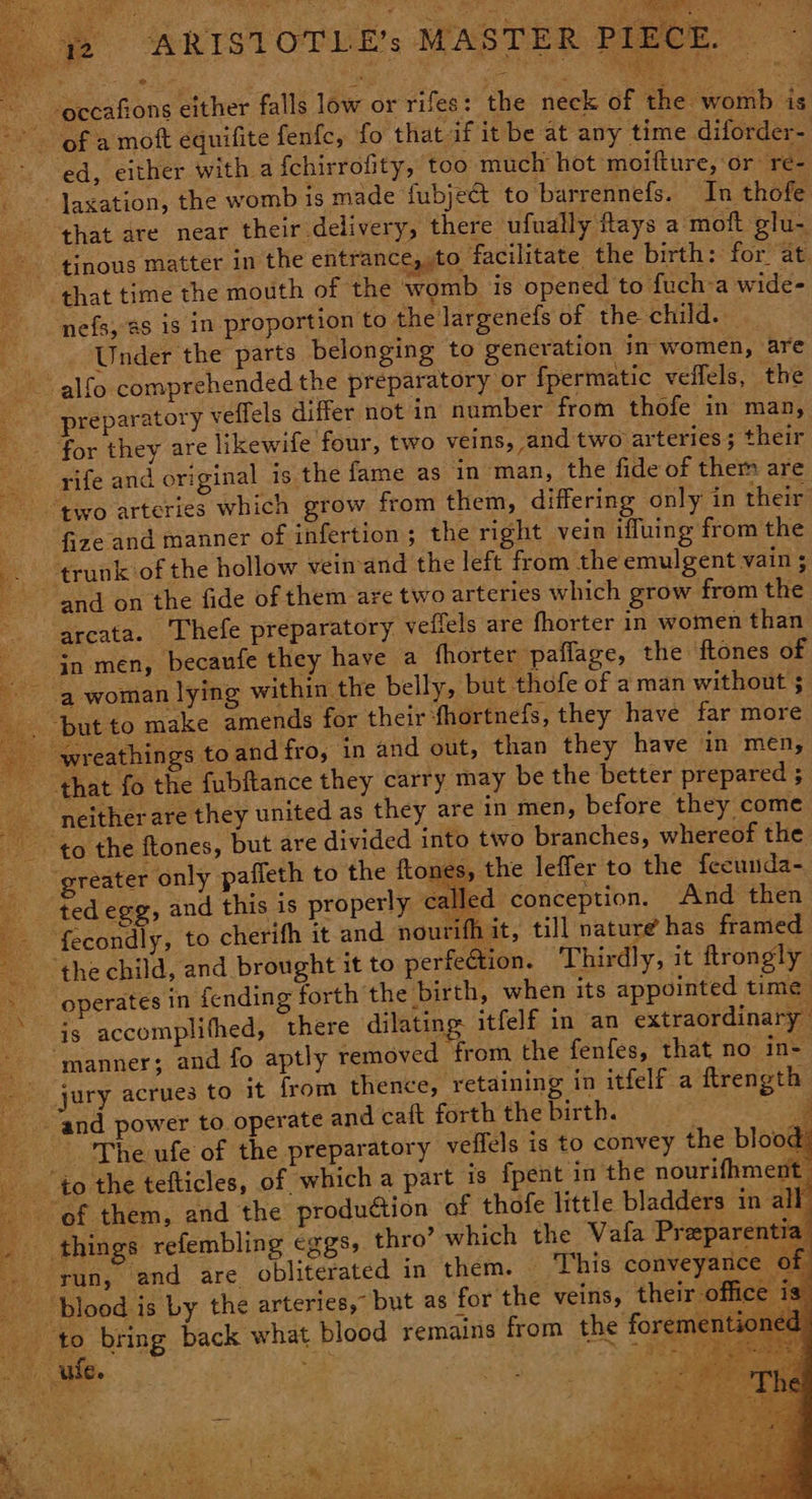 Sg ERAGE TE * ~ -eccafions either falls low or rifes: the neck of the womb is of a moft equifite fenfc, fo that if it be at any time diforder- ed, either with afchirrofity, too much hot moifture, or re- -laxation, the womb is made fubject to barrennefs. In thofe that are near their delivery, there ufually Rays a moft glu- tinous matter in the entrance, to facilitate the birth: for at ‘that time the mouth of the womb is opened to fuch-a wide- 4 nefs, €S 1S in proportion to the largenefs of the child. : Under the parts belonging to generation in-women, are - alfo comprehended the preparatory or fpermatic veflels, the preparatory veffels differ not in number from thofe in man, for they are likewife four, two veins, and two arteries; their me as in man, the fide of them are “two arteries which grow from them, differing only in their ‘ fize and manner of infertion ; the right vein iffuing from the a trunk of the hollow veinand the left from the emulgent vain ; and on the fide of them are two arteries which grow from the arcata. Thefe preparatory yeffels are fhorter in women than - jn-men, becaufe they have a fhorter pafiage, the ftones of a woman lying within the belly, but thofe of a man without ; ‘but to make amends for their fhortnefs, they have far more wreathings to and fro, in and out, than they have in men, that fo the fubftance they carry may be the better prepared ; _ neither are they united as they are in men, before they come to the ftones, but are divided into two branches, whereof the greater only paffeth to the ftones, the leffer to the fecunda- ted egg, and this is properly called conception. And then fecondly, to cherifh it and nourifh it, till nature has framed _ thechild, and brought it to perfection. Thirdly, it flrongly operates in fending forth the birth, when its appointed time there dilating itfelf in an extraordinary aptly removed from the fenfes, that no in- om thence, retaining in itfelf a flrength te and caft forth the birth. rife and original is the fa . 42 things refembling eggs,