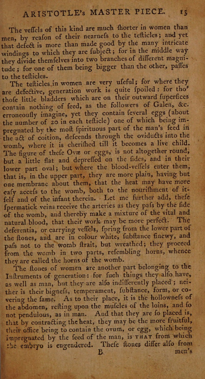 men, by reafon of their nearnefs to the tefticles; and yet that defe& is more than made good by the many intticate windings to which they are fubject 5 for in the middle way they divide themfelves into two branches of different magni- ». tude; for one of them being bigger than the other, paffes to the tefticles. igs ‘Bethe : The tefticles.in women are very ufeful; for where they are defective, generation work is quite fpoiled: for tho’ thofe little bladders which are on their outward fuperfices