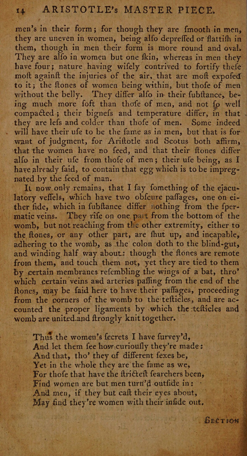 ~ men’s in ‘bse form ; for though they are Ghent: in ‘men, ; ~ they are uneven in women, being alfo depreffed or flattith in them, though in men their form is more round and oval. They. are alfo in women but one fkin, whereas in men they have four; nature. having wifely contrived to fortify thefe moft againft the injuries of the air, that are moft expofed to it; the ftones of women being within, but thofe of men without the belly. They differ alfo in their fubftance, be+ ing much more foft than thofe of men, and not fo well compacted ; their bignefs and temperature differ, in that’ . they are lefs and colder than thofe of men. Some indeed — will have their ufe to be the fame as in men, but that is for want of judgment, for Ariftotle and Scotus both affirm, — that the women have no feed, and that their ftones differ -alfo in their ufe from thofe of men; their ufe being, as I have already faid, to contain that egg which i is to bei Baty nated. by the feed of many: ~~ It now.only remains, that I fay famclline of the ejacu- ~ latory veflels, which have two obfcure paflages, one on ei- ther fide, which i in fubftance differ nothing from the {per- latic veins. | They rife on one. part from the bottom of the romb, but not reaching from the other extremity, either to” the ftones, or any other part, are fhut up, and incapable, ae adhering to the womb, as the colon doth to the blind-gut, — and winding half way about: though the ftones are remote _ from them, and touch them not, ‘yet they are tied to them | e _ by. eertain membranes ref embling. the wings of a bat, thro’ which cer tain veins and arteries: pafiing from the end of the — : ~ ftones, may be faid here to have:their pailages, proceeding from the corners of the womb to the'tefticles, and are ac- ‘ counted the proper ligaments by .which the -tefticles and i _ womb are united.and ftrongly knit together. — ” a Mon Thus the women’s Keres I Hues furvey’d, And Jet them fee hosv.curioufly they’re Bede! Se “ih And that, tho’ they of different fexesbe, = q , Yet in the whole they are'the fame as we, For thofe that have the ftritett fearchers been, 9 ae ed - Find women are but men turn’d-outfide in: - - And men, if they but caft their eyes about, May find Ate re women 1 with their infide outs