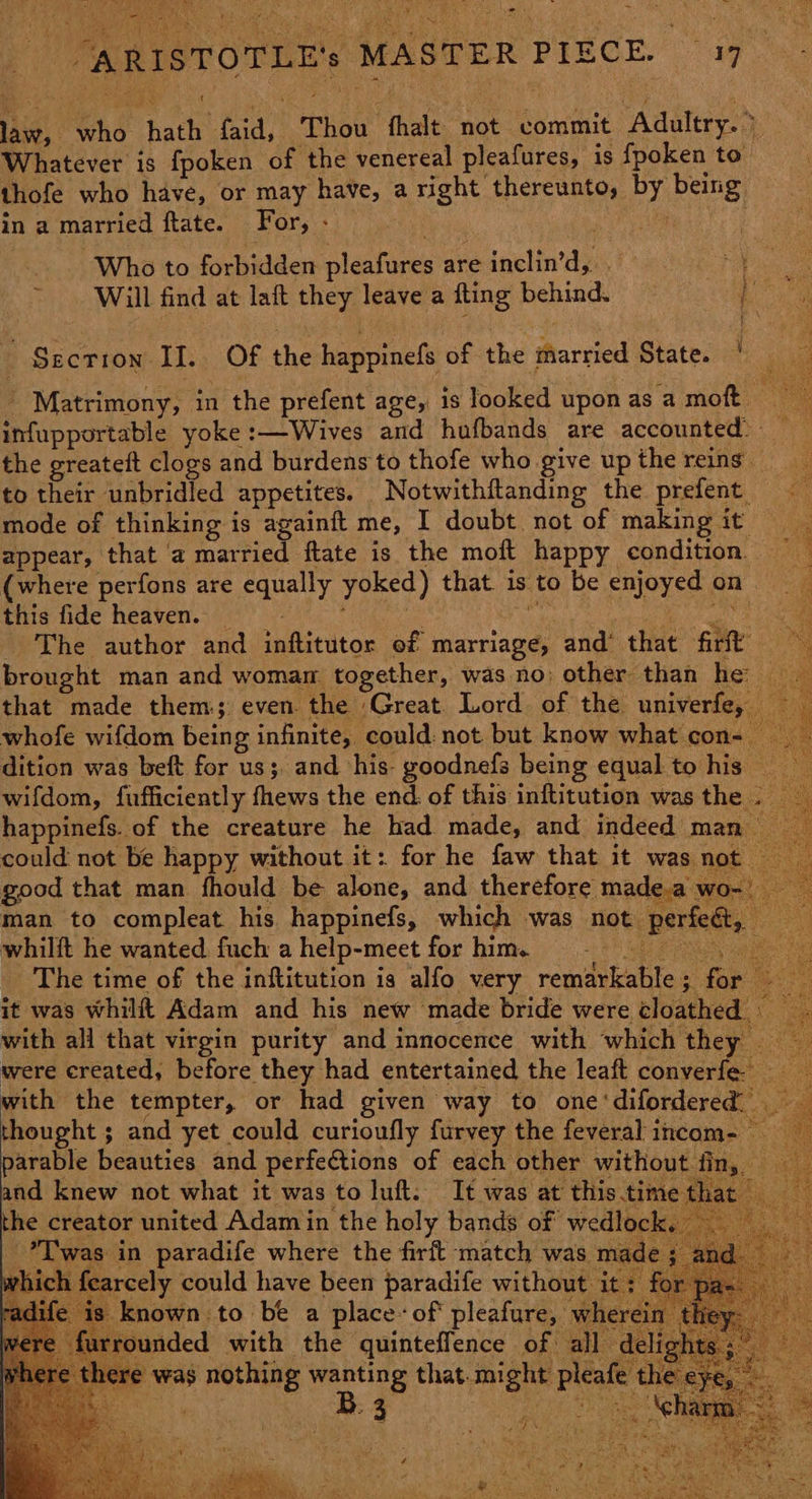. i ai TER PIECE. 17. Se ARISTOTLE's MAS law, who hath faid, Thou fhalt not commit Adultry.> Whatever is fpoken of the venereal pleafures, is fpoken to” thofe who have, or may have, a right thereunto, by being in a married ftate. For, - : iil be Who to forbidden pleafures ate inclin’d, a A : be Will find at laft they leave a fting behind. Mane ; Section Ii. Of the happinefs of the married State. ‘ ' Matrimony, in the prefent age, is looked upon as a moft ee infupportable yoke :—Wives and hufbands are accounted) the greateft clogs and burdens to thofe who give up the reins _ to their unbridled appetites. Notwithftanding the prefent mode of thinking is againft me, I doubt not of making it appear, that a married ftate is the moft happy condition (where perfons are equally yoked) that is to be enjoyed on | this fide heaven. : hp Oa mes RO an - The author and inftitutor of marriage, and that firit’ brought man and womam. together, was no other than he that made them; even the Great. Lord of the univerfe, whofe wifdom being infinite, could: not but know what con- — dition was beft for us; and his- goodnefs being equal to his wifdom, fufficiently fhews the end: of this inftitution was the - happinefs. of the creature he had made, and indeed man could not be happy without it: for he faw that it was not good that man fhould be alone, and therefore made.a wo- man to compleat his happinefs, which was not perfeét, whilft he wanted fuch ahelp-meet forhim. - The time of the inftitution is alfo very remarkable; for it was whilft Adam and his new made bride were cloathed - with all that virgin purity and innocence with which they were created, before they had entertained the leaft converfe: with the tempter, or had given way to one‘difordered _ thought ; and yet could curioufly furvey the feveral incom- ~ parable beauties and perfections of each other without fin, — and knew not what it was to luft: It was at this.time t hat the creator united Adam in the holy bands of wedlock. *T'was in paradife where the firft match was ma vhi ircely could have been paradife without it : known to be a place«of pleafure, whe nded with the quinteffence of all d ere was nothing ee that-might pleafe the