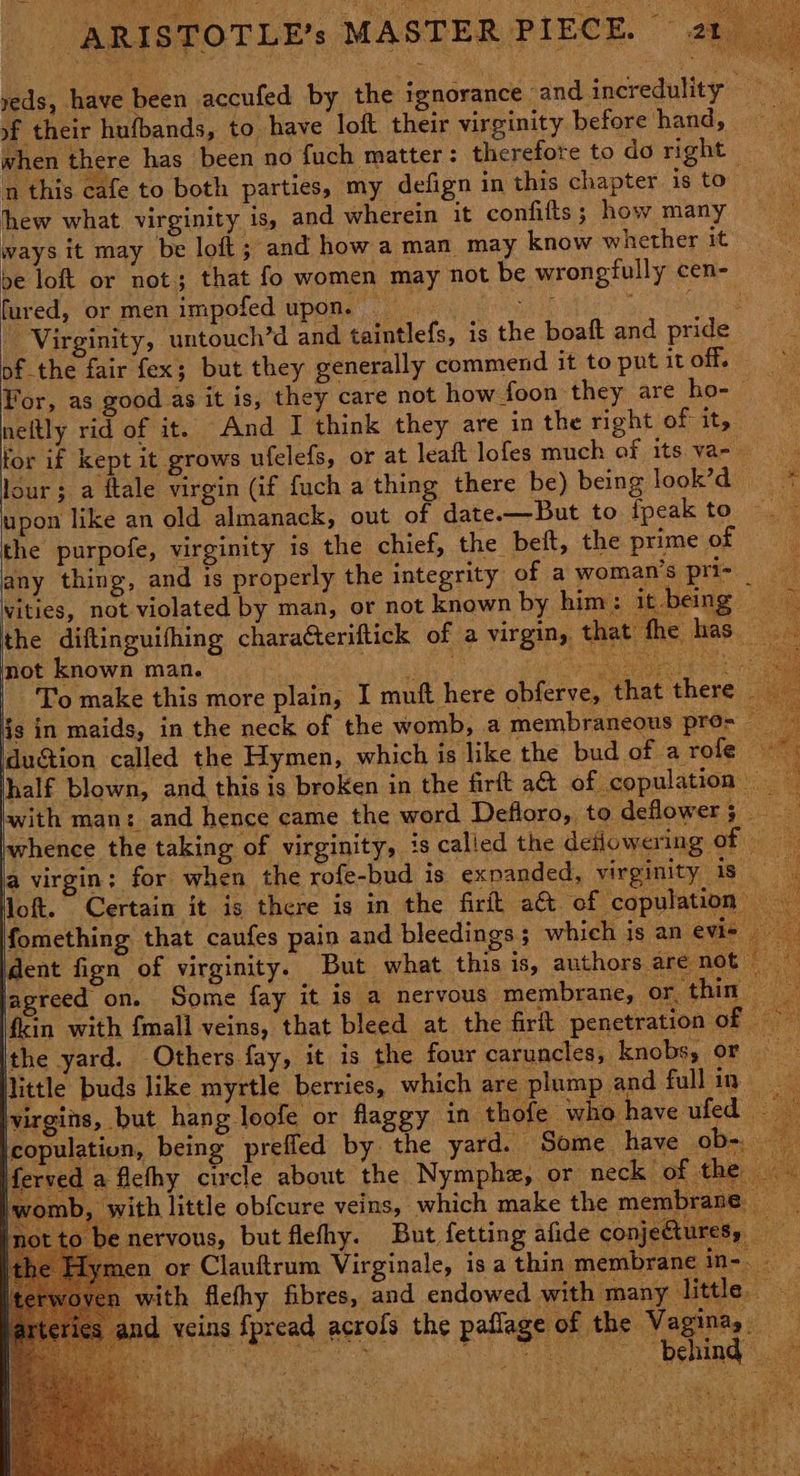 a Virginity, ‘untouch’d an pf the fair fex; but they g For, as good as it is neftly rid of it. An any thing, and 1s properly t not known man. | dudi dent fign of virginity. But what this is, authors are not — jagreed on. Some fay it is a nervous membrane, or. thin - ‘fin with fmall veins, that bleed at the firft penetration of | Ithe yard. Others fay, it is the four caruncles, knobs, or Nittle buds like myrtle berries, which are plump and full in- \virgins, but hang loofe or flaggy in thofe who have ufed _ icopulation, being prefled by. the yard. Some have ob-. Merved a ficthy circle about the Nympha, or neck of the _ with little obfcure veins, which make the me ib: nervous, but flefhy. But fetting afide conje en or Clanftrum Virginale, isa thin membrane in-. 1 with flefhy fibres, and endowed with many little and veins fpread acrofs the paflage of the Vagina, ere Neyieae NOLO ET arc 0” DSUEGE ae