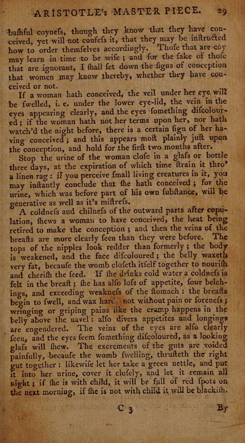 SEAS Se ¥ ‘ceived, yet will-not-confefs it, that they may be inftruéted may learn in time ‘to be wife 5 and for the fake of thofe that women may know thereby, whether they haye con~ watch’d the night before, there is a certain fign of her ha- ving conceived ; and this appears moft plainly juft upon the conception, and hold for the firft two months after. — Stop the urine of the woman clofe in a glafs or bottle a a omb clofeth itfelf together to nourih. ‘and cherith the feed. If the drinks cold water a coldnefs i s of the flomach : the breaft ot without pain or forenefs; aa » the cramp happens in the vs ings, and exceeding weakn begin to fwell, and wax ha wringing or griping pains lik | belly above the navel : alfo divers appetites and longings feen, and the eyes feem fomething difcoloured, as alooking Jafs will thew. The excrements of the guts are Noided ut together : likewife let her take a green nettle, and put — ie it into her urme, cover it clofely, and let. it remain all ~ night ; if the is with child, it will be full of red-fpots on next morning, if the is not with child it will be blackish. — a ng the 1 < ise g ’ Cc , f ae mee C% 3 : 4 é , By Ewen doe ° z > as ey < bese mx this ity ~~ e- ROR axt