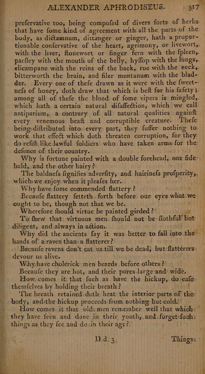 ee Bian 2 nieve too, being compofed of divers forts of herbs: tionable confervative of the heart, agrimony, or livewort,, with the liver, ftonewort or finger fern with the fpleen,, elicampane with the reins of the back, rue with the neck, bitterworth the brain, and filer montanum with the blad-- der. Every one of thefe drawn as it were with the fweet-- nefs of honey, doth draw that which is beft for his fafety 3. among all of thefe the blood: of fome vipers is mingled,, which hath. a certain natural difaffe€tion, which we call: antiparium,, a contrary of all natural. qualities againft every venemous beaft and corruptible creatures ‘Thefe: being: diftributed: into. every: part, they fuffer nothing to work that effe&amp;t which doth threaten corruption, for they: do refift.likeJawful foldiers who have. taken: arms: dae the: defence of: their country.. Why is fortune painted with a double foreheads one ‘fide: 4 \. bald,. and the other hairy ? The baldnefs fignifies adverfity, and hairinefs profpertys : Why have. fome commended fetresyi3 2: AaN Becaufe flattery fetteth- forth before. our: eyes: whit 9 we: _ Wherefore fhould virtue be painted girded ? ; To fhew that: virtuous men. fhould. not be: Hoxhfil ie. . diligent, and.always inadtion.. = _ La Why did the ancients fay it was. better to fall into thes hands.of a-raven thania flatterer? ‘Becaufe ravens don’t.eat. us.till:we be. dead} but: flattérers: Why-have cholerick: men: beetle behore-cthtrat Becaufe they are hot,. and their pores-large and: wide.. How. comes it. that fuch.as have. the hickup,. dai} cafes themfelves by holding their breath? The breath retained doth: heat: the interior parts ott the: How comes it that olds men remember well that which: si they have feen. and done in their. youth, and. dehcr cis things as they fee and do. in their age?! Br tae : Thingss 4