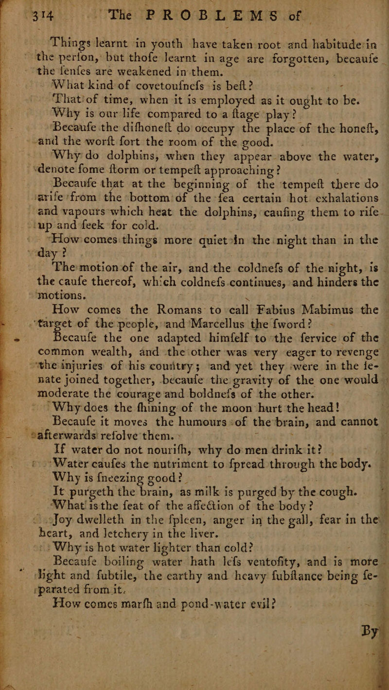 VST dk Dhe TR ORO BE EMS bf : Things learnt in youth have taken root and habituderin — * the perfon, but thofe learnt in age are forgotten, becaufe_ - the fenfes are weakened intthem. : - What kind of covetoufnefs is beft? ey ‘Thatiof time, when it is employed as it ought to be. Why is our life compared to a ftage ‘play? ‘Becaufe the difhoneft do occupy the place of the honeft, and the worft fort the room of the good. ‘Why'do dolphins, when they appear above the water, ‘denote fome ftorm or tempeft approaching? Becaufe that at the beginning of the tempeft there do varife ‘from the -bottom’of the fea certain hot. exhalations and vapours which heat the dolphins, caufing them to rife up and feek for cold. ' “How 'comes things more quietoin the night than in the vaday? Ph owpiionst the air, and the coldnefs of the night, is _ the caufe thereof, which coldnefs.continues, and hinders the ‘Motions. re _ How comes the Romans to call Fabius Mabimus the — bia 3 of the people, and Marcellus the fword? a ecaufe the one adapted himfelf to the fervice of the — common wealth, and the other was very eager to revenge — the injuries of his couitry; and yet they ‘were in the fe- — nate joined together, becaule the gravity of the one-would — moderate the courage and boldnefs of the other. Why does the fhining of the moon hurt the head! | - Becaufe it moves the humours of the-brain, and cannot _ Safterwards refolve them. » : 3 If water do not nourifh, why do'men drinkiit? | : .-Water caufes the nutriment to fpread through the body. — Why is {neezing good? . . . It purgeth the brain, as milk is purged by the cough. =~ ‘What! isthe feat of the affection of the body? Joy dwelleth in the fpleen, anger in the gall, fear in the: heart, and letchery in the liver. 4 | Why is hot water lighter than cold? Becaufe boiling water hath lefs ventofity, and is more  ght and fubtile, the earthy and heavy fubflance being fe- rparated from it. ‘ How comes marfh and pond-water evil? 4 #