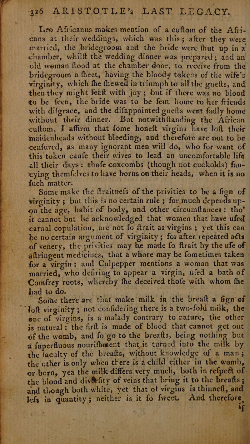 _ Leo Africanus makes mention of a cuftom of the Afri- cans at their weddings, which was this; after they were married, the bridegreom and the bride were fhut up ina chamber, whilft the wedding dinner was prepared; and an old weman ftood at the chamber door, to receive from the bridegroom a fheet, having the bloody tekeas of the wife's virginity, which fhe fhewed in triumph to all the gnefts, and then they might feaft with joy ; but if there was no blood to be feen, the bride was to be fent home to her friends with difgrace, and the difappointed guefts went fadly home without their dinner, But notwithitanding the African cultom, I affirm that fome honeft virgins have lof their maidenheads without bleeding, and therefore are not to be cenfured, as many ignorant men will do, who for want of this token caufe their wives to lead an uncomfortable life all their days: thofe coxcombs (though not cuckolds) fan- - vying themfelves to have horns on their heads, when it is no {uch matter. Some make the ftraitnefs of the privities to be a fign of virginity ; but this is no certain rule ; for much depends up- on the age, habit of body, and other circumtftances: tho’ it cannot but be acknowledged that women that have ufed ¢arnal copulation, are not fo ftrait as virgins ; yet this can be nocertain argument of virginity; for after repeated a&amp;ts of venery, the privitics may be made fo ftrait by the ufe of _ aftringent medicines, that a whore may be fometimes taken » for a virgin: and Culpepper mentions a woman that was married, who defiring to appear a virgin, ufed a bath of Comfrey roots, whereby fhe deceived thofe with whom the had to do. ae sey | ~ Some there are that make milk in ‘the breaft a fign of “Toft virginity ; not confidering there is a two-fold milk, the one of virgins, is a malady contrary to nature, the other is natural; the firft is made of blood that cannot get out of the womb, and fo'go to the breafts, being nothing but a fuperfluous nourifhment that.is turned inte the milk by the taculty of the breafts, without knowledge of a man; the other is only when there is a child either in the womb, or born, yea the milk differs very much, both in refpeet of- the blood and div@fity of veins that bring it to the breafts 5 and though both white, yet that ot virgins is thinneft, and lefs in quantity; neither is it fo fweet. And therefore, 8