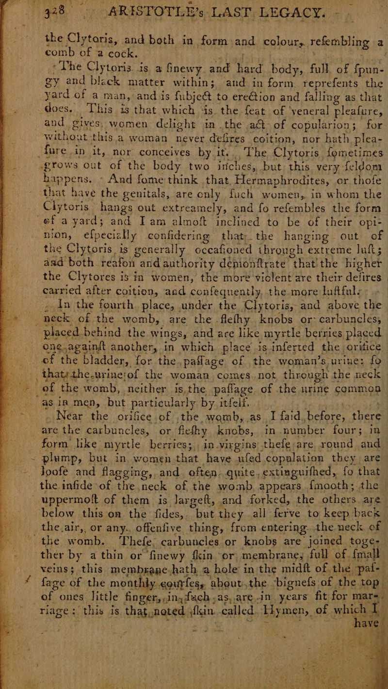 FAR a Set eee aL 938) ARISTOTLE’s LAST, LEGACY. - i aa . eomb of a cock. ; *The Clytoris. is a finewy. and hard body, full. of fpun- gy and bleck matter within; and in form. reprefents the yard of a man, ands fubje& to ere€tion and falling as that does. This is that which ‘is the feat of ‘yeneral pleafure, and gives, women delight in .the a€t- of copularion; for without this a woman never defires coition, nor hath plea- _fure in it, nor conceives by it.The Clytoris fometimes grows out of the body two isiches, but, this very feldom happens. - And fome think that, Hermaphrodites, or thofe ‘that have the genitals, are only fuch women, in whom the Clytoris hangs out extreamely, and fo refembles the form ef a yard; and Iam almoft inclined to be of their opi- nion, efpecizlly confidering that;the hanging out of the Clytoris is generally occafioned through extreme luft; aad both reafon and authority demonftrate that! the higher the Clytores is in women, the more violent are their delires _ carried after coition, aad confeguently, the more luffuls , Ain the fourth. place, under the Clytoris, and above the neck of the womb, are the .flefhy knobs or: carbuncles; placed behind the wings, and are like myrtle berries placed _ One.againit another, in which place is inferted the orifice ef the bladder, for the,pailage of the woman’s urine: fo . thatythe.urinerof the woman comes.not, through the neck _- of the womb, neither is,the paflage. of the urine common ag “as in men, but particularly by itfelf. wea ia are the carbuncles, or flefhy knobs, in number four; in form like myrtle berries;, in.virgins thefe;are. round and = plump, but in, women that have ufed copulation they are ~ Joofe and flagging, and. often..quite, extinguifhed, fo that the infide of the neck of the womb. appears, fmaoth; the _uppermott of them is Jargeft, and forked, the others are below this on the fides, but they all ferve to keep bacs the.air,, or any. offenfive thing, from entering. the neck of - the womb. Thefe, carbuncles or knobs are joined toge- ther by a thin or finewy fin ‘or, membrane, full of. {mall veins; this membsane-hath. a hole in the midft of the pal- * fage of the monthly ¢ourfese aboutthe -bignefs of the top of ones little finger,,inyfuch as, aren, years fit for mare riage; this is that.noted skin. called, Hymen, of which T the Clytoris, and both in form and colour, refembling a