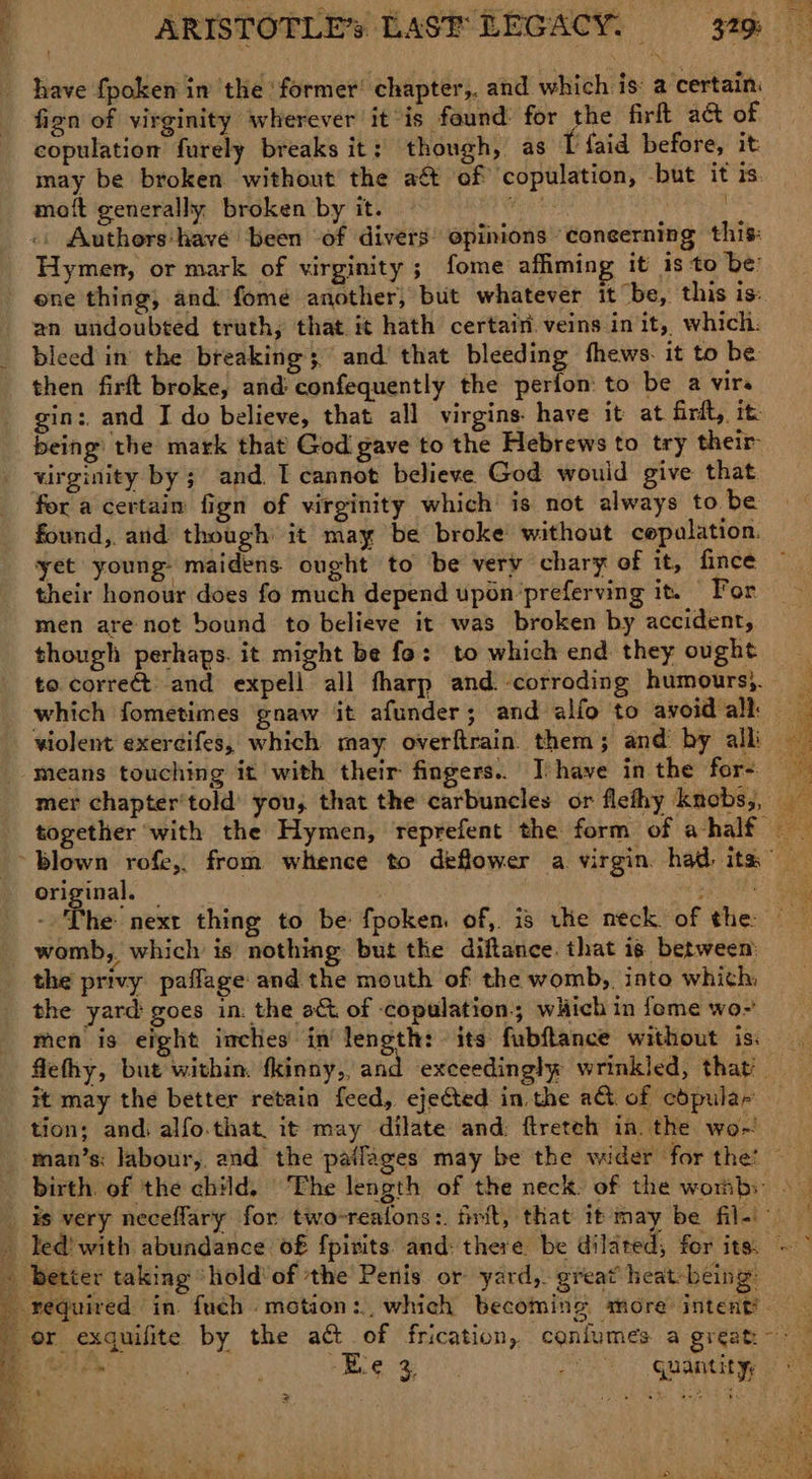 owt ees have {poken in the ‘former’ chapter,. and which is: a certain: fign of virginity wherever it-is found. for the firft act of copulation furely breaks it; though, as t faid before, it may be broken without’ the a& of ‘copulation, but it is. mot generally broken by it. z .. Authers:have been of divers opinions ‘coneerning this: Hymen, or mark of virginity ; fome affimin it’ is to be: ene thing, and) fome another, but whatever it be, this is: an undoubted truth, that it hath certain. veins in it, which: bleed in the breaking; and’ that bleeding fhews. it to be then firft broke, and confequently the perfon: to be a virs gin: and I do believe, that all virgins have it at firit, it being the mark that God gave to the Hebrews to try their virginity by ; and. I cannot believe God wouid give that for a certain fign of virginity which is not always to. be found, arid though’ it may be broke without cepalation. yet young maidens ought to be very chary of it, fince © their honour does fo much depend upon’‘preferving it. For men are not bound to believe it was broken by accident, though perhaps. it might be fo: to which end they ought to. correct: and expell all fharp and. corroding humours}. which fometimes gnaw it afunder; and alfo to avoid alk — violent exercifes, which may overftrain them; and by alk means touching it with their fingers. Ihave in the for- mer chapter’told’ you, that the carbuncles or flethy knobs,, — together with the Hymen, reprefent the form of ahalf ‘blown rofe,. from whence to deflower a virgin. had ita’ original. — AP uae: : < he next thing to be fpoken. of,. is uke neck of the: Ms womb,, which’ is nothing but the diftance. that 18 between the privy paflage and the mouth of: the womb, into whith, the yard: goes in: the a& of copulation.; which in fome wo~ men is eight inches in ee its fubftance without iss. flethy, but within. fkinny, and exceedingly wrinkled, that — it may the better retain feed, ejected in.the a of cdpula- tion; and. alfo.that it may dilate and: ftreteh in. the wo-! man’s: labour,. and. the pailages may be the wider for the. ~—_ birth. of the child. ‘The length of the neck. of the womb: > _ is very necefflary for two-reatons:. frit, that it may be file _ Ted’ with abundance o£ fpivits: and: there be dilated; for its: ~~ - better taking “hold of the Penis or yard, great heat-being: required in. fuch motion: which becoming more intent’ _ or exquifite by the att of frication,. coniumes a great. ~*~ i edo j ez ed (QU ARAEN a B