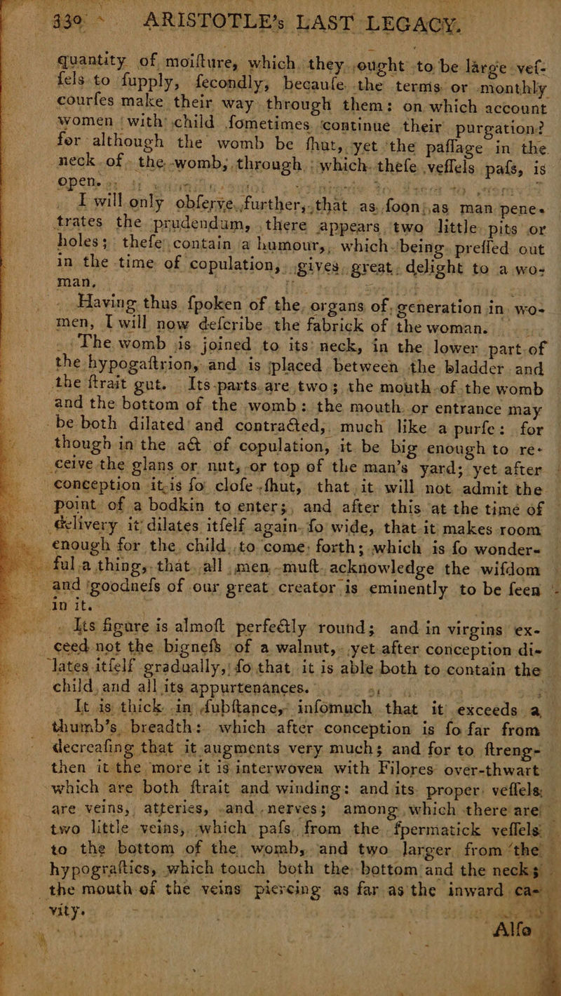 quantity of moifture, which they, ought to be large vet: {els to fupply, fecondly, becaufe the ternis. or monthly courfes make their way through them: on which account women ‘with’ child fometimes. ‘continue their purgation?. for although the womb be fhut, yet ‘the paflage in the neck. of . the. -womb, through. : which. thefe veflels pals, is PD et 4) wee sudor | 2 etnies An gens Ye. atom I will only obferye,,further,.that as. foon)as man penes trates the prudendum, . there Appears. two little pits or holes; thefe:.contain ‘a humour, , which~ being. preffed out in the time of copulation, gives, great, delight to a wo- Having. thus fpoken of the, organs of, generation in. wo- men, [will now defcribe. the fabrick of the woman. _; The womb jis. joined to its: neck, in the lower part.of the hypogaftrion, and is placed between the bladder and the ftrait gut. Its-parts.are two; the mouth-of.the womb and the bottom of the womb: the mouth. or entrance may though in the a@ of copulation, it. be big enough to re- enough for the child,.to come: forth; which is fo wonder« o Ayts figare is almoft perfeGly round; and in virgins €X- . It is thick .in dubftance,’ infomuch that it exceeds a thumb’s. breadth: which after conception is fo far from decreafing that it augments very much; and for to ftreng- then it the more it ig interwoven with Filores over-thwart which are both ftrait and winding: and its proper: veflels, are veins, atteries, -and ,nerves; | among which there are 4 two little veins, which pafs, from the. fpermatick veflels i to the bottom of the womb, and two larger from ‘the hypograttics, which touch both the bottom and the necks f child. and all its appurtenances... =, VALY. yi 127 Re Se Alfe