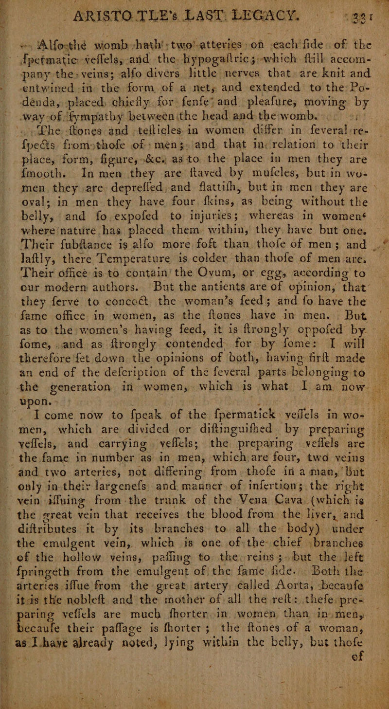 . Alfosthé womb -hath!: two’ atteries > on seach’ fide of the eaters veflels,; and the. hypogattric; -which flill accom- pany the, veins; alfo divers little nerves that are knit and entwined -in the form of a nets; and extended’ to the: Po- dénda, placed) chiefly. for: fenfe? and. pleafure, moving a way of fympathy betweén the head and the: womb. ~Lhe tones and ;tefticles in women differ in feveral, re= feats fromothofe of :men;. and that in: relation to their place, form, figure, .&c. as to the place in men they are {mooth. In men they are flaved by mufcles, butin wo- oval; in men they have four fins, as being without the belly, and fo.expofed to injuries; whereas in women‘ where'nature has placed them within, they. have but one. laftly, there Temperature is colder than thofe of arte ares Their officé is to contain’ the Ovum, or egg, ac cording to they ferve to concoct the woman’s feed; and fo have the fame office in women, as the flenes have in men. But as to the women’s having feed, it is ftrongly oppofed by. fome, .and as ftrongly contended, for by fome: I will therefore fet down the opinions of both, having firfl made the. fame in number as in men, which are four, two veins only in their largenefs. and. manner of infertion; the right o the emulgent vein, which is one of: the- chief . branches arteries iffue from the great artery called Aorta, -becaufe Ibis the nobleft. and the mother of all the reft: thefe pre-~ paring veffcls are much fhorter..in women than in, men, oe of