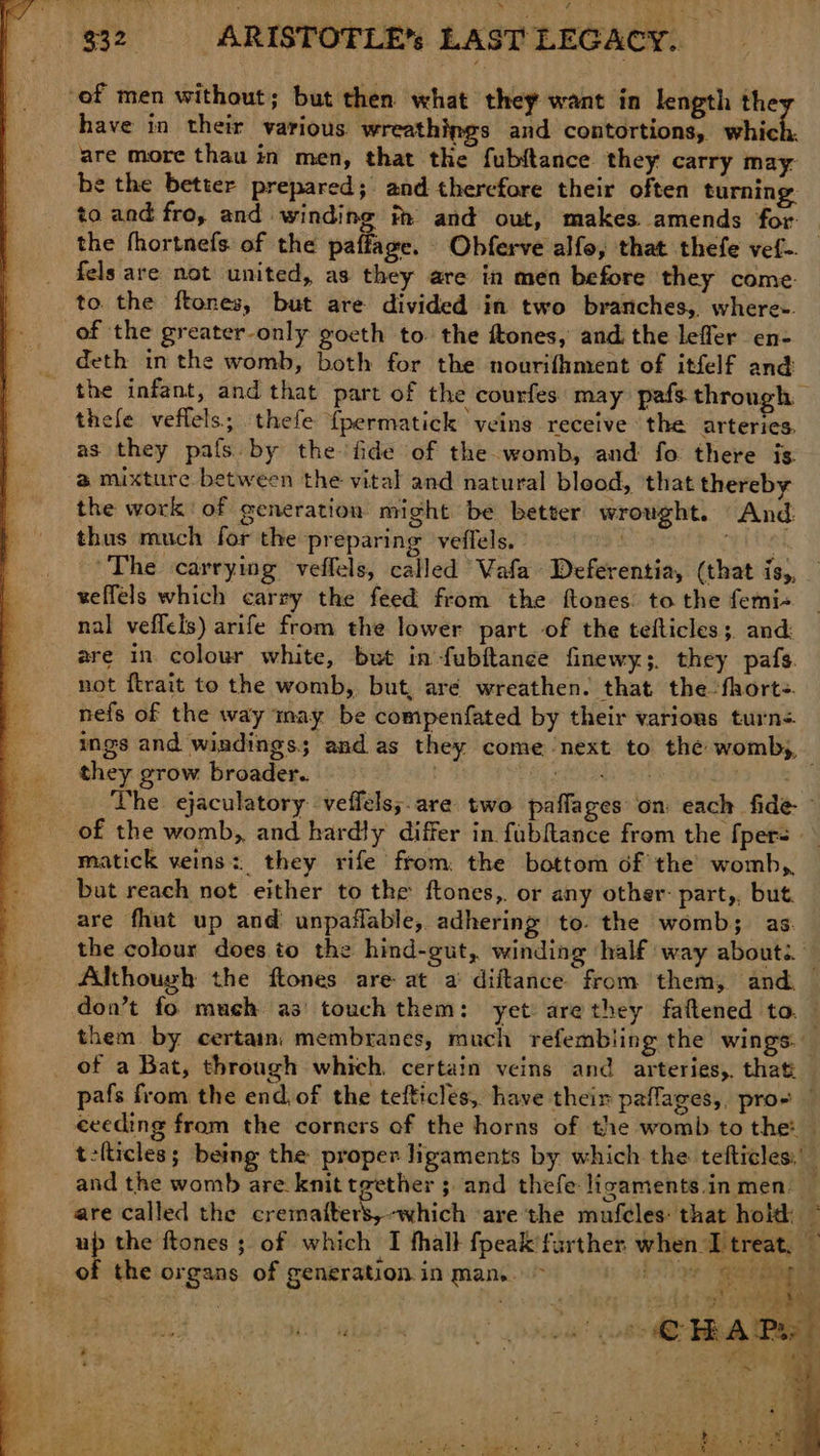 <> ‘of men without; but then what they want in length the have in their various wreathings and contortions, which. are more thau in men, that the fubtance they carry may. be the better prepared; and therefore their often turning to and fro, and winding im and out, makes. amends for: the fhortnefs. of the paffage. Obferve alfo, that thefe vef- fels are not united, as they are in men before they come. to the ftones, but are divided in two branches, where-. of the greater-only gocth to the ftones, and the leffer en- deth in the womb, both for the nourifhment of itfelf and the infant, and that part of the courfes may pafs through thefe veflels; thefe {permatick veins receive the arteries. as they pafs by the fide of the womb, and fo there is @ mixture between the vital and natural blood, that thereby the work of generation might be better wrought. And thus much for the preparing veffels. <¢ The carrying veffels, called Vafa Deferentia, (that is,, veffels which carry the feed from the ftones to the femi- nal veffels) arife from the lower part of the tefticles;. and: are in colour white, but in-fubftance finewy;. they pafs. not ftrait to the womb, but, aré wreathen. that the fhorte. nefs of the way may be compenfated by their various turns they grow broader. of the womb,, and hardly differ in fubfance from the {pers - matick veins: they rife from: the bottom of the womb,, bat reach not either to the ftones, or any other: part,, but. are fhut up and unpaflable, adhering to. the womb; as the colour does to the hind-gut, winding ‘half way about are called the cremafters,-which ‘are the mufeles: that hoith: up the ftones ; of which I fhall fpeak’further when I treat, — of the organs of generation. in Man. > BGS Ce E g »* , h