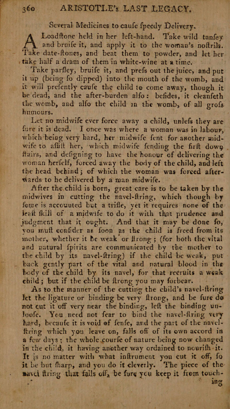 : Several. Medicines to caufe fpeedy Delivery. . Loadftone held in her left-hand. Take wild tanfey A and bruife it, and apply it to the woman’s noftrils. _~ ‘Pake date-ftones, and beat them to powder, and Jet her »take half a dram of them in white-wine at atime. ‘Pake parfley, bruife it, and prefs out the juice, and put it up (being fo dipped) into the mouth of the womb, and it will prefently caufe the child te come away, though. it be dead, and the after-burden alfo: befides, it cleanfeth the womb, and alfo the child in the womb, of all grofs humours. Let no midwife ever force away a child, unlefs they are fure it is dead. I once was where a woman was in labour, whieh being very hard, her midwife fent for another mid- wife to afhit her, which midwife fending the firft down _ flairs, and defigning to have the honour of delivering the woman herfelf, forced away the body of the child, and left : the head behind; of which the woman was forced after- : wards to he delivered by a man midwife. After the.child is born, great care is to be taken by the midwives in cutting the navel-ftring, which though by forme is accouuted but a trifle, yet it requires none of the Jeatt fkill of a midwife to do it with that prudence and judgment that it ought. And that it may be done fo, you muft confider as foon as the child is freed from its mother, whether it Be weak or ftrong ; (for both the vital and natural f{pirits are communicated by the mother to the child by its navel-ftring) if the child be weak, put » . back gently part of the vital and natural blocd in the body of the child by its navel, for that re¢ruits a weak child; but if the child be Rrong you may forbear. dis to the manner of the cutting the child’s navel-ftring fet the ligature or binding be very flrong, and be fure do not cut it off very near the binding, left the binding un- Joofe. You need not fear to bind the navel-flring very hard, becaufe it is void ef fenfe, and the part of the navel- fixing which you leave on, falls off of its own accord in a few days; the whole courfe of nature being now changed in the child, it having another way ordained to nowrifh-it. Tt js no matter with what inftrument you cut it off, fo it be but fharp, and you do it cleverly. The piece of the mavel ftring that falls off, be furg you keep it from touch- ut ; ~ 4g