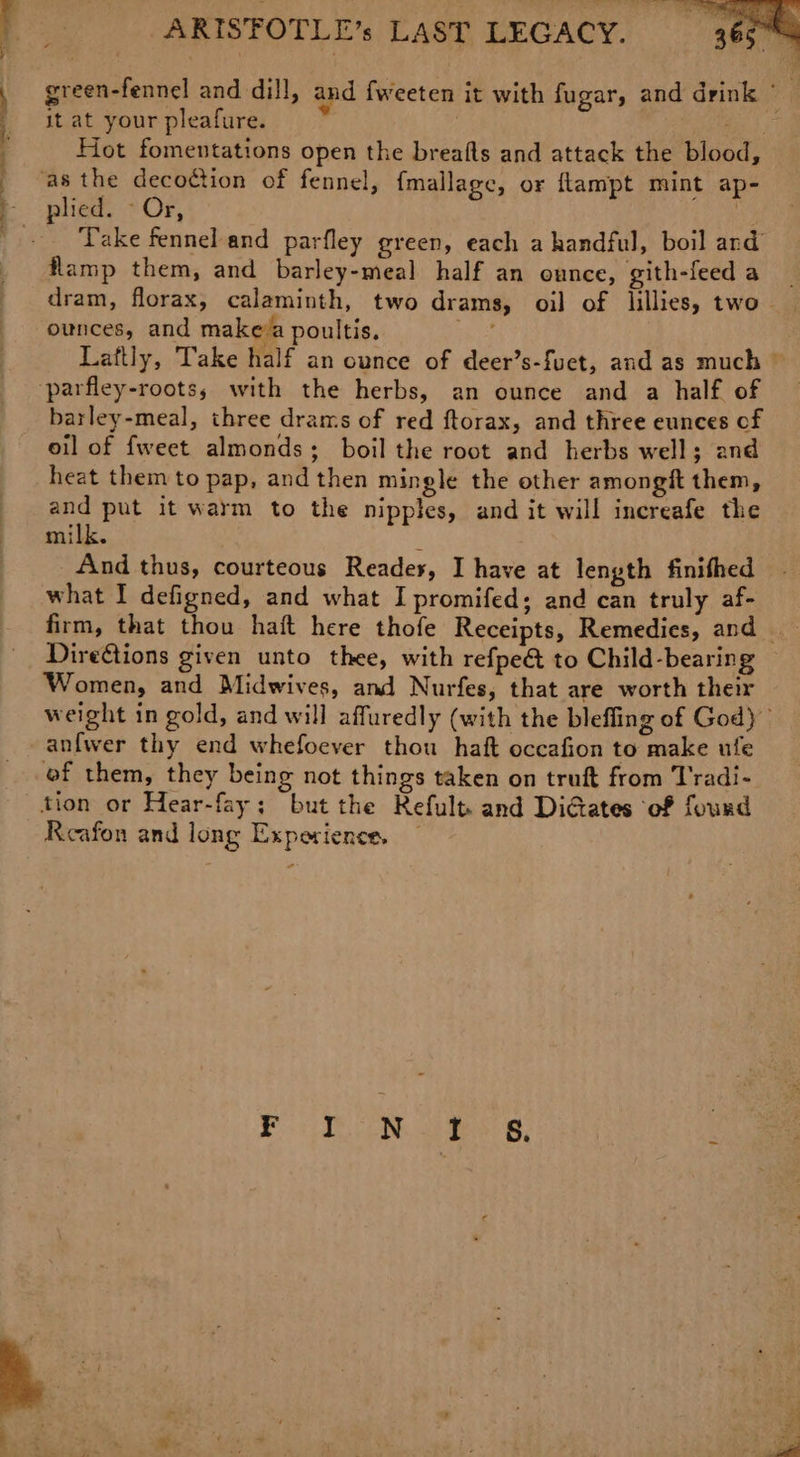 it at your pleafure. ey. Hot fomentations open the breafts and attack the blood, Take fennel and parfley green, each a handful, boil and flamp them, and barley-meal half an ounce, gith-feed a ounces, and makeva poultis. barley-meal, three drams of red ftorax, and three eunces of oil of {weet almonds; boil the root and herbs well; and heat them to pap, and then mingle the other amongit them, and put it warm to the nipples, and it will increafe the milk. And thus, courteous Reades, I have at length finifhed what I defigned, and what I promifed; and can truly af- firm, that thou haft here thofe Receipts, Remedies, and DireGtions given unto thee, with refpe&amp; to Child-bearing Women, and Midwives, and Nurfes, that are worth their anfwer thy end whefoever thou haft occafion to make ufe of them, they being not things taken on truft from T'radi- tion or Hear-fay; but the Refult and DiGates of found Reafon and long Experience. —