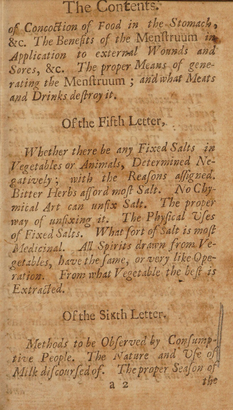 of. Concottion. hà Fed 3 im. zo AS che &amp;c. The Benefits of the Menftruum - e Application to exterml Wounds and’ Sores, &amp;c... d he proper Means.of gene- rating the Menftruum ; and what Meats p Dring ak se : seid Ten tet, ; n : x “Ofthe Fil ‘Lette Be aa Thether Ds € am nM Salt; ie Vegetables or. Anima  _ Determined Ne gatively ; i with ihe 3 Rea/o7 9 ffi Bitter Herbs afford ! moft Salt. No Chy- miial Art can un Salt. The proper . way of ufixine. it he t cal Ufe. _of Fixed Saits, WhetTort: of Salt is mo Medici Hie’ All. Spirits di drawn from le — get have ihe i Ue or. very ! Jike.Qpe- 2 ation. ? wh dii. à Vegeralie es dt Ee Exirsded. IC Peter Disi ‘Siath Biker,” US i. he Heidi to ^ Obferved &amp; by: ag | five oe , d Nature nd *- dar v Ded , Ae inm d