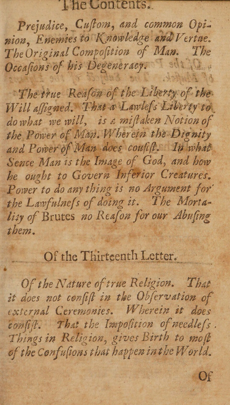 ($Me VON. Prejudice, Cuftom, and common Opi- mios, Enentes to Kwowledge: AX Verte. The Original Compojition of TE The Occafia ions d t RIO MAUS : eese mS oh wed, Sa ^ Yhelhue Réifayiof the: HE of. rhe Will affigned Phare Lawlefs Liberty t9. dowhat we will, isa miflaken Noting of thé Power of Mag. V herein. tbe: Di nity and Power of! es coufift.-: Talwhat - Seuce Maz is th Jag. of God, and how 2 he ought y Govern br fevior C veatures, — Power to do any thing i i$ 5o Argument. for the Lawfulnefs of doing it. The Morta- din of Brutes zo Resfon for our baling 7d them. | s 2s i L PN E S ~~» Of the Thirteenth Let ce ee of the Nature of trie Film, rn i ; it does not confift im the Objervation of exterpal Ceremonies. Wherein it does confi, 52; That the Teapoli ition of necdle/s . Things in Relicion, ¢ gives Birth to smoff |  the Confulions that happen: inthe W. e