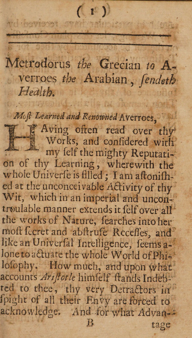 E Msioticts T) CARE. 7! Tu verroes the Arabian, ier - Health, s: | i LA Mr Lbs dd Pind Averroes, vid E n4 Aving ‘often read over hy dé i Works; and confidered awit ~~ ~~ my felf the mighty Repub én of d Learning, wherewith the whole Univerfe is fil led ; Tam aftonifh- ed at the unconceivable A&amp;ivit of thy” Wit, which inan imperial and uncon- treulable manner extends it {elf over all” the works of Nature, fearches into her: moft fecret and abftrufe Recefles, and like an Univerfal Intelligence, feertis oa loneto aétuate the whole World of Phis* lofophy. How much, and upon what’ accounts Aviftorle himfelf ftands Inde} ted. to thee, thy very Detra&amp;ors* itt” fpight of all their Envy are forced ta . acknowledge. And. for what Advane+ | 5 | tage