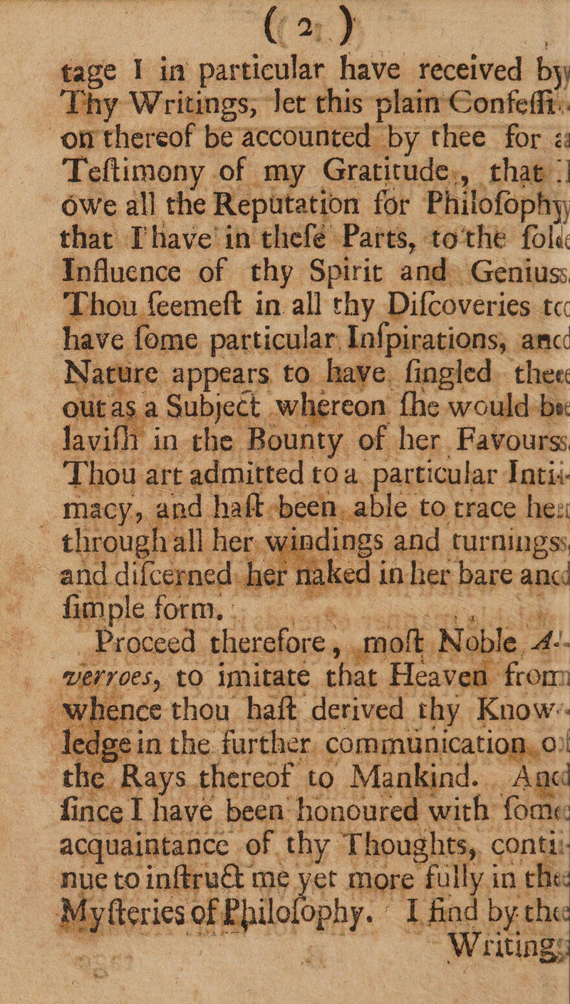 (a) tage I in par ticular have received by Thy Writings, let this plain Confefii:. om thereof be accounted. by thee for «: Teftimony of my Gratitude, that | Owe all the Reputation for Philofophy, that Thave in thefé Parts, to'the fol« Influence. of thy Spirit and. Genius: Thou. feemeft in all thy Difcoveries tc have fome particular Infpirations, amc Nature appears to have. fingled. the« ot asa Subject . .whereon fhe would-be: lavifh in che Bounty of her Favourss Thou art admitted toa particular Intii- _ macy, and haft -been. able to trace her through all her. windings and turningss ~ and difcerned: hern laked in her bare anc fimple ID S oi ola us Proceed therefore , molt Noble 4 DEFT ORS, to imitate that Heaven 1 from <wignce thou haft derived thy Know ledgein the further. communication, o: | the Rays thereof to Mankind. Agd fince I have been honoured with fome acquaintance of thy Thoughts, conti: nue to inftru&amp; me yet more fully in che: : Min a Epil ophy. I find by the j Wiütings