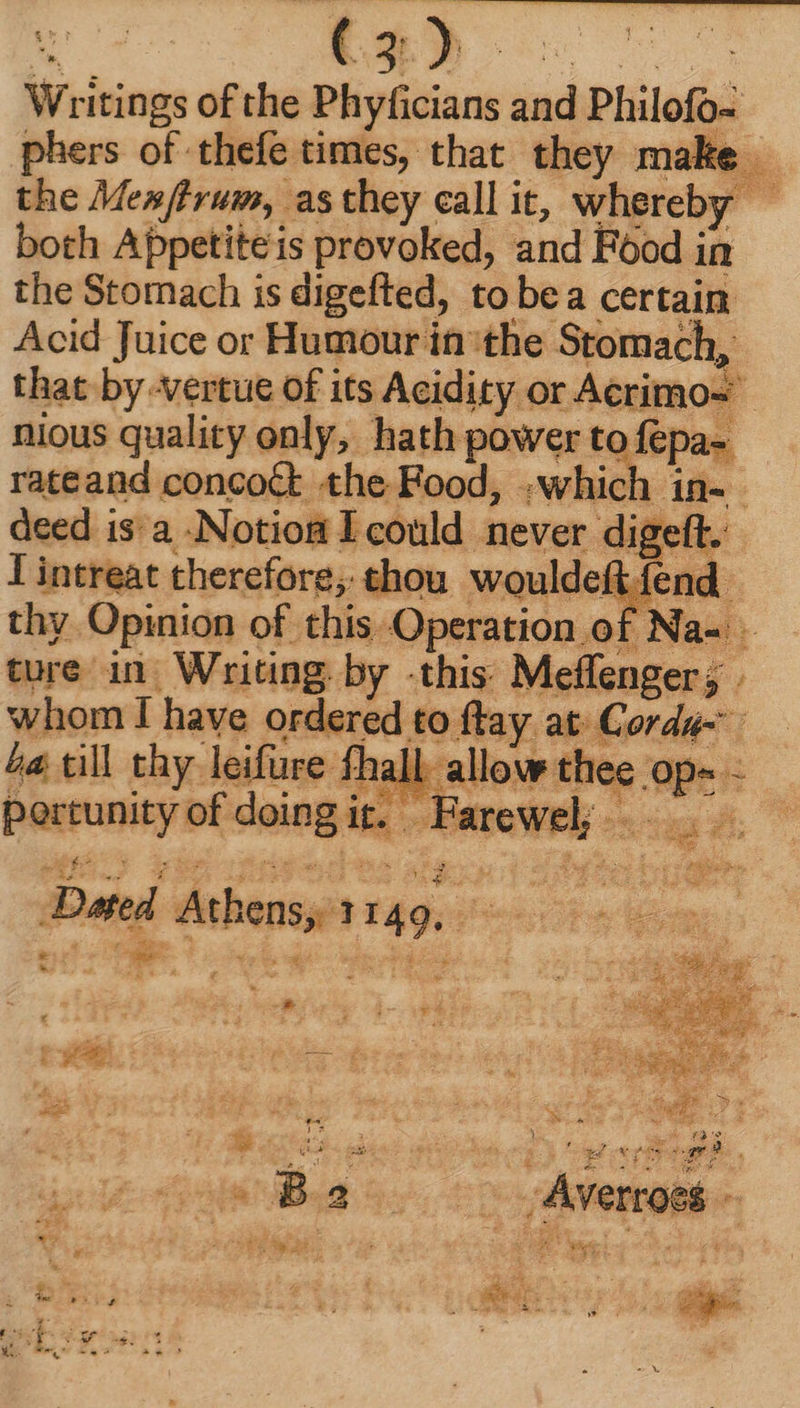 Wri itings of the Melina iud Philofo- phers of thefe times, that they make - the Memfhrum, as they call it, whereby both Appetite is provoked, and Food ; in the Stomach is digefted, to bea certain Acid Juice or Humour in'the Stomach, that by -vertue of its Acidity or Acrimos | nious quality only, hath power to fepa- rateand concoct the Food, .which in- deed is: a - .Notio&amp; I could never digef y I inereat therefore; thou wouldeft: end. thy Opinion of this Operation of Na- ture in Writing by this Meffenger; . whom I have ordered to ftay at. E ord j ba till thy leifure fhall allow thee op« - Paueunisy bt doingi it. one OWEY uu Dad 4 Arbens, 1 149. P : j E a g Ex 4 i f aes ! ean. v ie - her Fx ; i eg ^ k d , li  Jon : ! ' PLN Wiis 3 7 br 3 à Aw : } m 4. eg. > 2 $ €. ja (MC n a T i A E 25 L E54 * j dq . x D We. Wwe wf.
