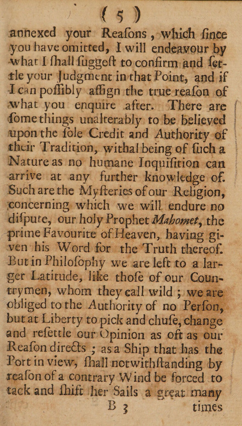 roO - anhexed your Reafons , which fince ‘you have omitted, I will endeavour by whar I fhall függeft to.confirm: and fet- tle your Judgment inthat Point, and if Tcan poflibly affign the trut-reafon of fomethings unalterably. to'be believe their Tradition, withal being of fuch a Nature as no humane Inquifition can arrive at any further knowledge of. concerning. which we will. endure no difpute, our holy Prophet da 'omet, the “prime Favourite of Hi laving gi- me] leaven, havin Butin Philofophy we are left to a lar- tcymen, whom they eall wild ; we obliged tothe Authority of no Pi butat Liberty to pick and chufe, cl and refettle our /Opinion as oft as ou Reafon directs ; asa Ship that has th E Port in view, fhall netwithftanding by tack and shift ‘her Sails 8 great many ak PE times GE RAS o SO ts