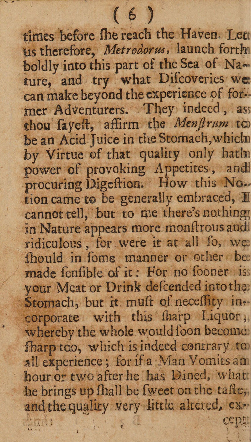 times before fhe reach the Haven. Lett us therefore, Metrodorus, Jaunch forth boldly into this part of the Sea of Na iif; and try what Difcoveries: we can make beyond the experience of for-- mer Adventurers. They indecd , ass thou fayeht, affirm: the Men]lrum t€o bean Acid Juice in the Stomach, whicln by Virtue of that quality only hatln power of provoking Appetites, andi procuring Digeftion. How: this No. tion came to be-generally embraced, ‘Il cannot tell, but to me there's nothing; dm Nature a] ppears more monftrous andi ridiculous , for.were it at all fo; we ‘fhould in fome manner or ‘other © be made fenfible of it: Bor. no fooner: tss your Meat or Drink defcended into ach, but it. mutt of neceffity rate with. this fharp ane, by the whole. would foon become: 1 too, which is indeed contrary ta all Xperience ; for ifa. Man Vomits atr | hour or two after he: m hier eos