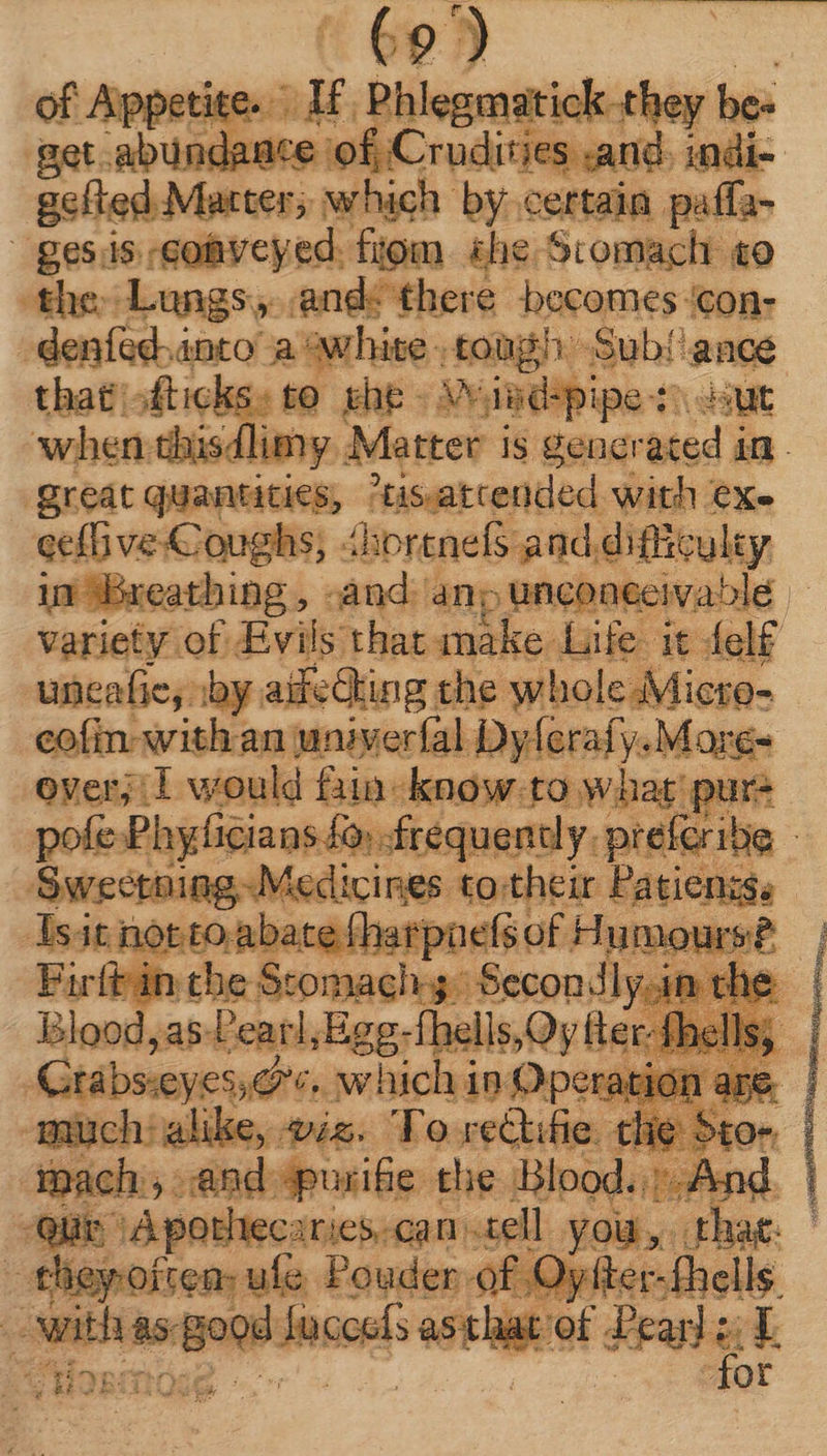 ¢9) of Aippetite.  Phlegmatick they be- get abundance of Crudiries and, indi- gefted Matter; which by certain paffa- gesis:co&amp;vcyed. fiom she Scomach to the Lungs, and: there becomes ‘con- denfed.anto’ a white tough: Sub! e that sfticks: to. khe - v. didspipe st: 4 when tih sdlimy. Matter i is gener i L s vinee tis.atcended with Xe variety: of Evils that EX C Life it: elf uncafie, ; by. aifedhing the whole Mic eofin- with an univerfal Dyferafy. Mi T over; I would Bin-know.to what pure so» frequently. preferibe | vi cines PtpEDUE Sich ü mours? Blood, as Peat, Egg.-fhells,Oy fte i Crabsieyessors, which 1n Operati F Y alike, wiz. To re&amp;ki pth, the 5to- | mach. , and apurife the Blood. |. And. Quin A pothiec:r: jC5. Can. tell you, > that: | ^ ay res. one Faden: | 7Sieplaciiei FA ne^ mn