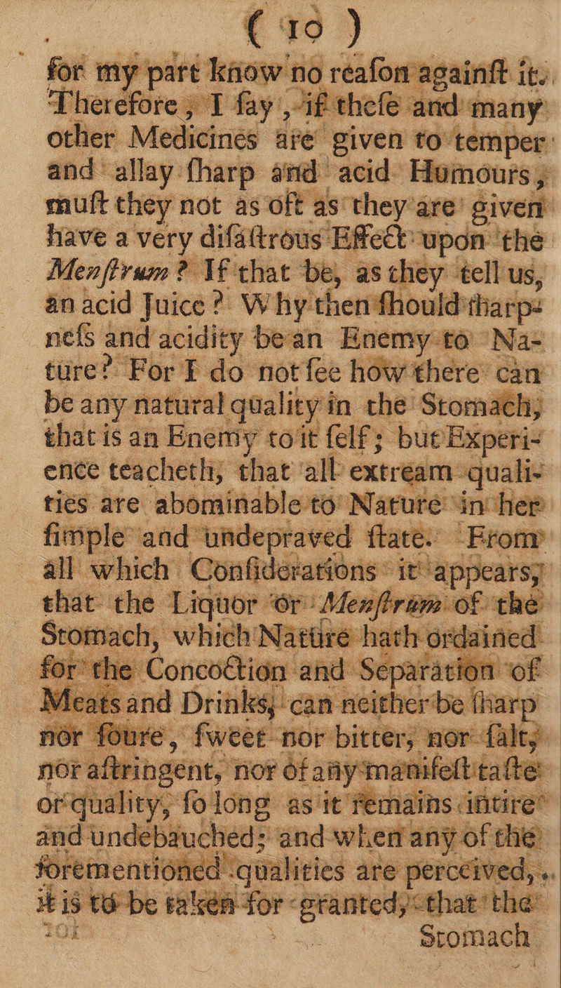 other Medicines ae given to: temper. and'allay.fharp amd acid) Humours y muft they not as oft as they are: given have a very difattrous Effect upon the: Menffrum ? Tf that be, as they tell us, anacid Juice?) Why then fhouk Id:tharp: nefs and acidity bean Enemy to 'Na- ture? For T do not fee how there’ can be any natural quality in. the Stomach; that is an Enemy toit felf; but Experi: ence teacheth; that all exer am quali- ties are abominable to’ Nature in het fimple aad undepraved ftate. Bronr all which: ——— dt'appears, t gat the | Liquor ‘ “Or Menft id thé Sto lach, which:  m j — ay. :daii OF alt ah sent,’ nor n maumfet : or quality, fo long ast édiains pra | deb: ucheds and when an: of the: ntioned ‘qualities are perceived, t 15 t&amp; be talker dor. — that “the: ems | | Stomach.
