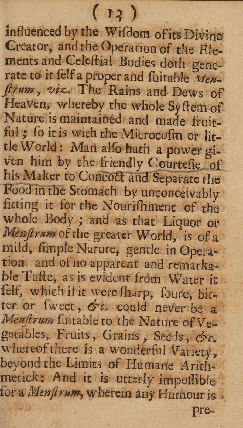 influenced by the Wifdom of its Divine Creator, and the Operation of the Ele- ments and Celeítial: Bodies doth: gene- rate to itfelfa proper and füitable Afegz. firum, viz. The Rains and Deiws' of Heaven; whereby the whole Syftém of. Nature is maimtainéd: and made früit- ful ; fo itis with the Microcofin or lit- tle World: Madalfo-hath a power gi-- ven him by the friendly Courtefie of his Maker t Corico&amp; and Separate thé Foodinthe Stomach by unconceivab! y fating it for the Nourifhment of the: whole: Body ; and as chat. Liquor or Menfirum of the greater World; is ofa mild, fimple Nature, gentle: in Operá- : tiom. and of no apparent and remarka-- ble Tafte, asis evident from” Water it i felf, which itit werefharp; foure, bits — ter or fweet, &amp;e. could never: be a Memfirun fuitable tothe Nature of Ves | getables, Fruits, Grains , Seédsy oe. whereof there is:a wonderful Variety, - beyond che Limits of Humarie Arith+ metick; And it is: utterly impoffible - fora Menfirum, wherein any Humour is ; eats . pre- AM suy