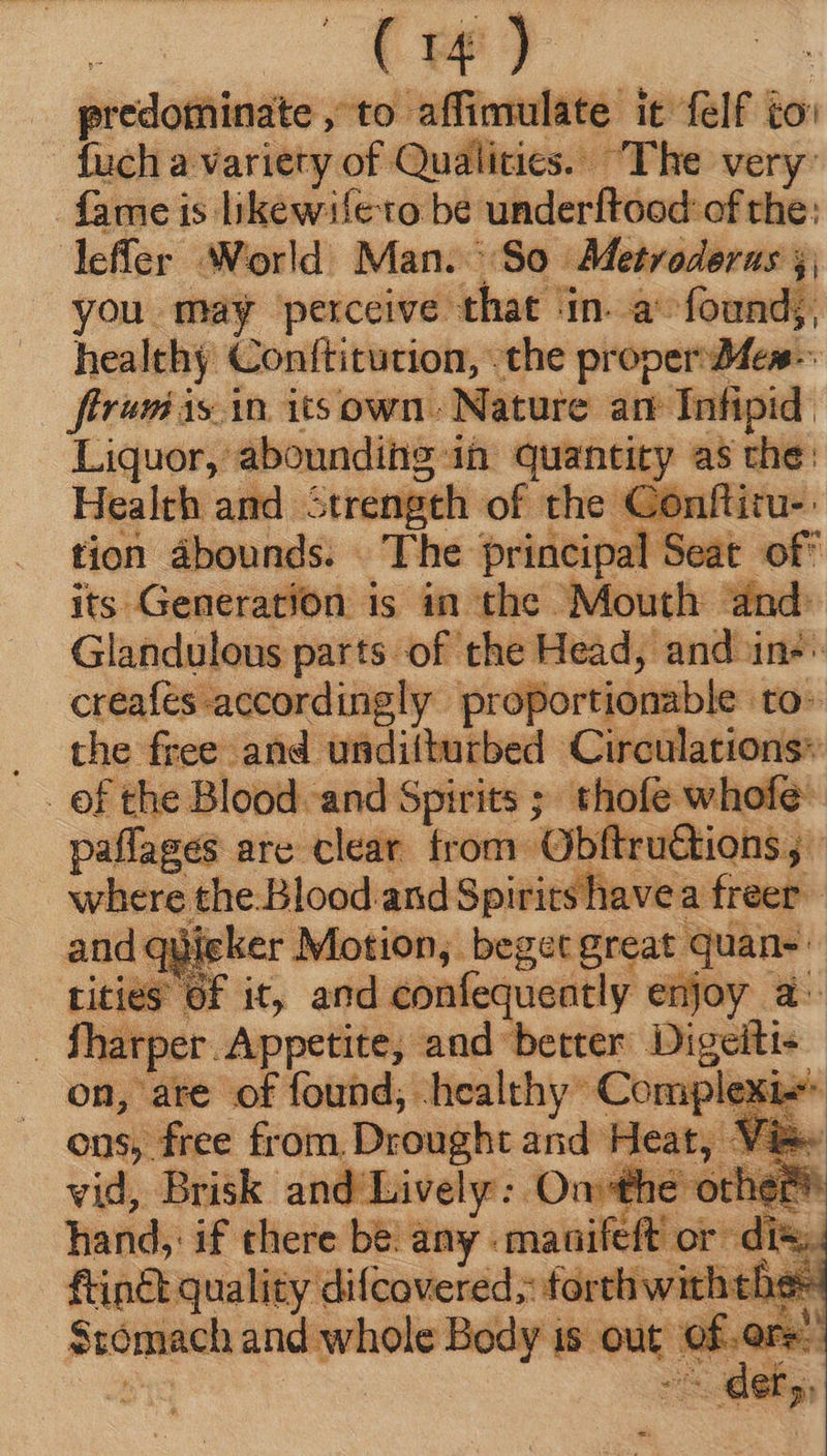 : (uw) predominate , to affimulate it felf i ion uch a variety of Qualities. The very: fame is likewifeto be underftood of the: leffer ‘World Man. So Metroderas jj; you may perceive that ‘in. a found;, healthy Conftitution, .the proper Dfes- firmi isin. its own. Nature an- Infipid. Liquor, abounding in Guanciey as Ln 1e: Health and Strength of the Conftiru- tion abounds. The principal Seat of of its Generation is in the Mouth dnd. Glandulous parts of the Head, and in^: serie te rdingly proportionable to . the free and unditturbed Circulations» ef the Blood and Spirits ; thofe whofe paflages are clear trom Obftru&amp;tions; where, the. Blood.and Spirits havea freer : igker Motion, beget great quan- tities Of it, and confequeatly njoy a fharper Appetite, and better Digeiti« on, are xt —— Md Can des hand, if e bs any. ‘coun o i [ T ftin&amp;t quality difcovered; forth wirhtbes Sromach and whole B Body is out for!