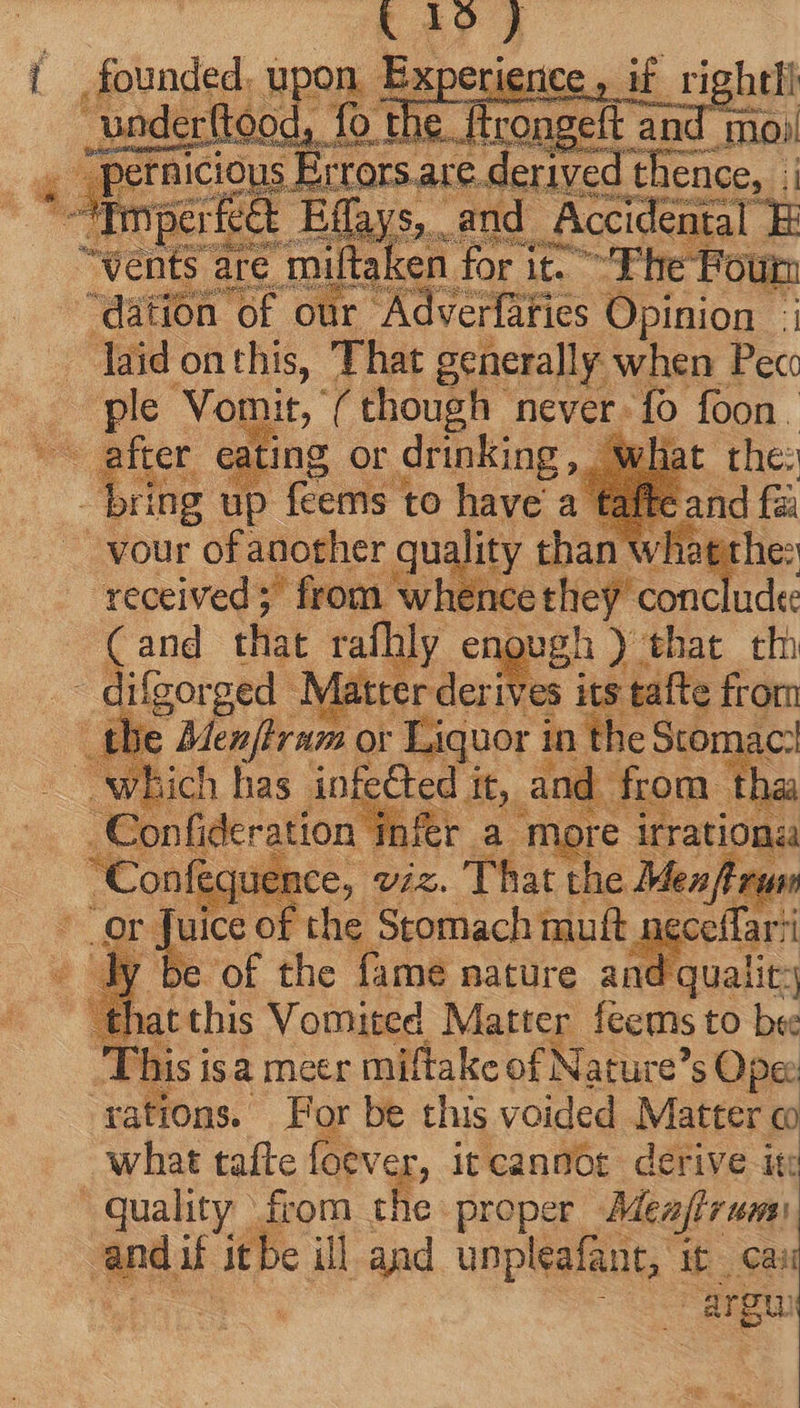 ICtOUus E re  er feck Elis ay ecdea : are miltaken for i ic. Fhe Four ‘dation of our Adverfaries Opinion :; laid. on this, That generally when Pec: pl ‘Vomit, (though never. fo foon. - after eating Or drinking EAM up feems to der vour of another quality than w ‘received; from whence they conclude ( and that rafhly enough ) | that tlh difgorged Matter derives its tafte from tbe Menftram or Liquor in the Sto ac ‘which has infected i Ba d | tha Confideration | infer a more qeatias X 'onfe a ce, vis. That th eMe r4 ik 3 of : neceflarti d c id qualit: 2H at 355 Vomiged, Martes fecms to bee T his isa meer miftake of Nature? s Ope: rations. Por be this voided Matter co “quality. RM rie proper ‘Meajtrum: ; argu
