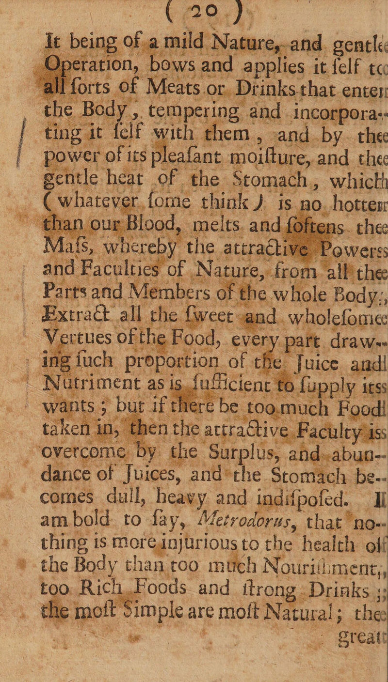 of.a mild Nature, and. gentle , bows ; and applies it felf tc f Meats. or. Di: inks that enter , tempering and. incorpor a: f with them , cand. by. thee its pleafant moilture, and the tle heat of the Stomach, whicth T h re be i o. much Food! nthe attrattive Paculeyis co the Surplus, ahd-abun-- dance of Juices, and'the Stomach be-- ^ comes dull heavy and indifpofed. Ii am bold to fay, Metrodorus, that 1 no-- » thing is moreinjürious to the health. oif * the Body than too much Nouriiliment,, too. Rich. Foods and iílrong Drinks. T th molt Sim ple are € moft Natural; ; the: great: