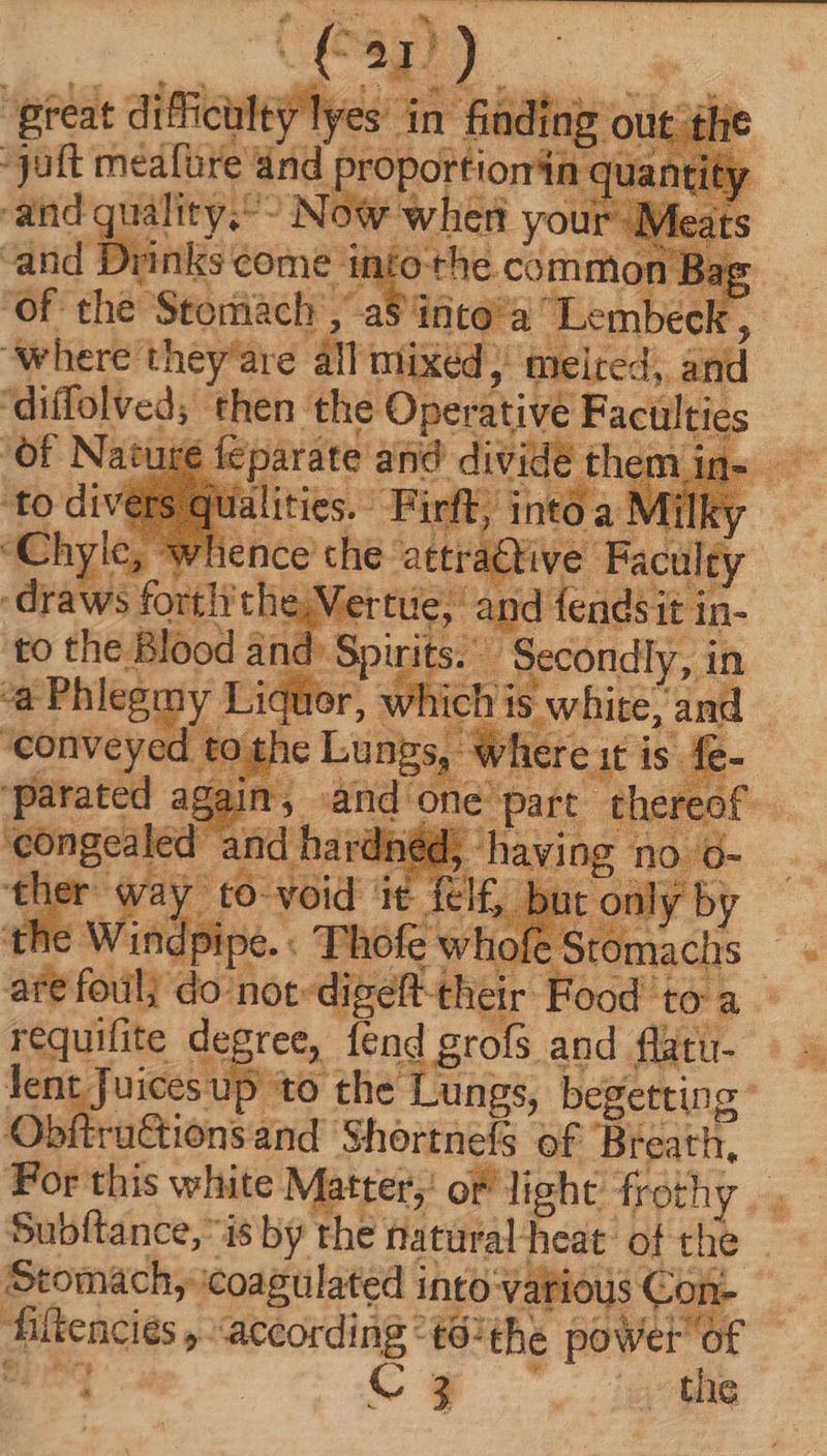 ( iG E D )- *-. great difficulty lyes án fiading out et ic :3uft medfüre and propoktiondie uantity and quality;^- Now when your Meat ‘and TY. inks: come nt Ó othe common Bag . d De T TN “Lembeck, Fi ‘where Weed an mixed, mueired, and : Miei in Sii i eise, ars and hav or do: not Mio thei requifite degree, fend grofs and flatu- lent Juices pas the Lungs, begetting: Obftrü&ionsand Shortnefs of Breath, For this white Matter of light frothy. . Subftance, i$ by the tlatüral heat. of the Stomach, icoagulated into Vatious Con- fiftencies ,- according - té:the power of Sr | C 3 ., the