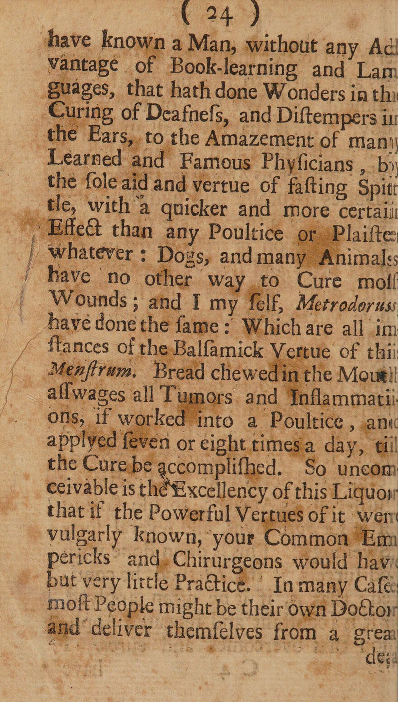 247) | a Man, without any Ad Curing of Deafnefs, and Diftempers in with a quicker and more certali S let than any Poultice ¢ Shot eee y Safe Metrodor us: tue of thii to a Soult ane or eight times: day ; ? qi 18 Excellency of this Lon that if the Powerful Vertues OF it wer: nmóndian pericks^ and, Chirurg cons would havi deu