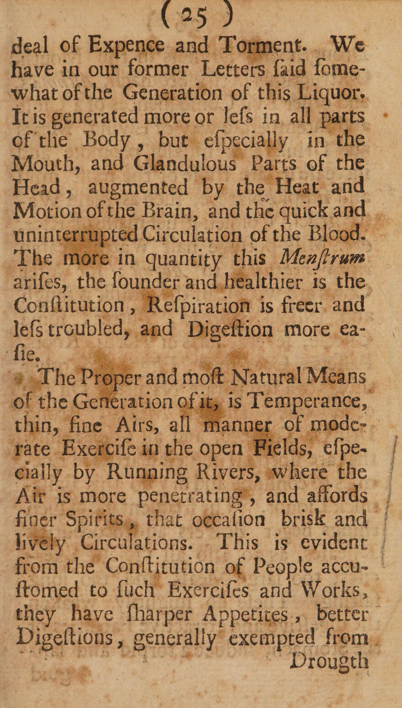 (625 ) deal of Expence and ‘Torment. . have in our former Letters {aid fome- what of the Generation of this Liquor. It is generated more or lefs in. all parts. ofthe Body, but. clpgcialy in the Mouth, and Glandulous Parts of the Head, augmented by the Heat. and — Motion ofthe Brain, and the quick and. .. üninte ed Circulation of the Blood. — n quantity this. Menfhrum. atifes; the founder and healthier is the. Conflitution . , Refpiration i is freer. and. lef troubled, ini MS more ea- Bel a y | ‘rate Erit ioi she open Ws ee | cially by Running Rivers, where the | Ait is more penetrating’, and affords | | Va Mc Sy that oecafion brisk and | Girct ulations. . This is evident | : aen thé Conftitution of People accu- ' ftomed to fuch Exercifes and Works, | they have fharper Apperigs , better. | Digeltions , g generali y exempted from. Drougth sco