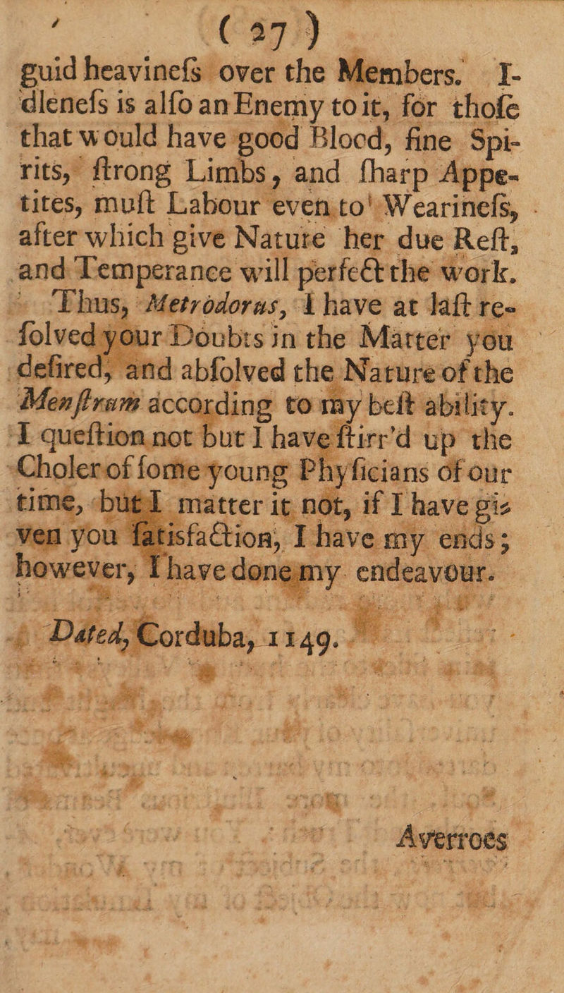 cu (^87) . guid heavinefs over the Members. I- dlenefs is alfo an Enemy toit, for thofe that would have good Blood, fine. Spi- rits, ftrong Limbs, and fharp Appe- and Temperance will perfect the work. ; folveds OU 4, and abfolved the Nature of the : according to my belt ability. Y queftion not but 1 have ftirr'd up the a ager stor Phy v rh sc our oc e ye: ied apod * LM A Ya cher ae poet aa Bar. d i í u d o » Averroes I! cp Ys : * : ek