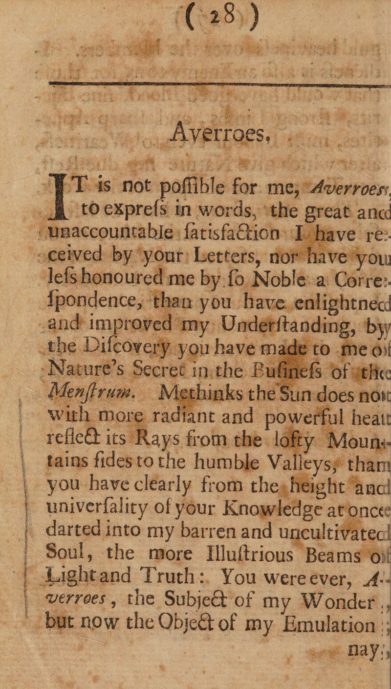 Sa CO SESS ^ : ey - risu den Y CHIP LES EMEA Cane Quem reri crei ARTE EI T LE 2 D YE TO n SUE VS ng A $a WT is not poffible for. mejtdverroen to expreís in words, the great ane’ Jefshonourcd me by. fo N oble — — efle& its - E Goin the lofty. Moun« tains fides to the humble Va leysy tham univerfality of your Kho at. darted into my barren and u cultivatec! Soul, the more Illuftrious Beams oif verroes, the Subje& of my Wonder. Ws now the Qe of my. Emulation :; TE € Ber: