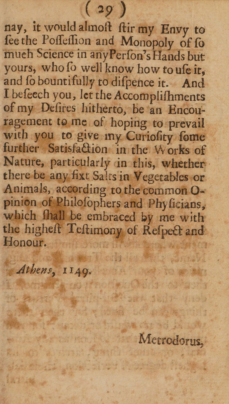 nay, it wouldalmoft ftir my Envy to feethe Poffeíhon and. Monopc ly of fo tnueh Science in anyPerfon’s Hands but yours, who fo well know how toufe it, and fo bountifully to difpence it. And. I befeech you, let the Accomplifhments of my Defires hitherto, be'an Encou- ragement to.me. of hoping to: prevail. vite yeu to give my. Curioficy fome — Nature, . part P r i2. > ae * * : fee, SRE: bx Tt. n LX Ea 3 á gy A^ E 3 s REN Pa See y 5 » A x*' ae SONNEN x Me. gx we EN a L. * Mettodorus; —— oa E y