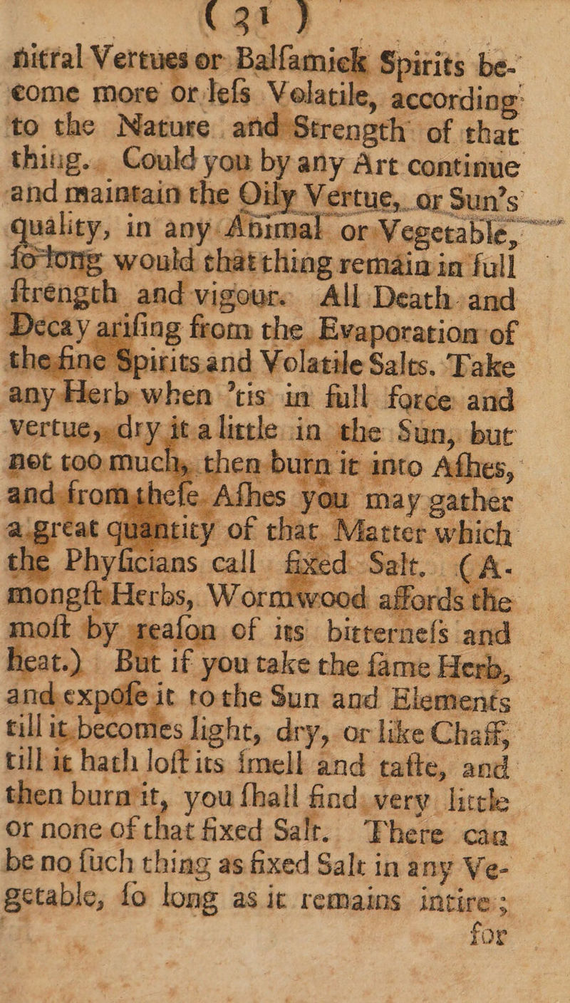 «3t } nictal Vertues or Balfamick Spirits be. €ome iade lefs diei bed to the Nature and Strength’ of. that thiug.. Could you by any Art continue - and maintain the Oily Vertue, ar Sun's quality, in any-Abimal « or Vegetable, ^ Íoldong would tháttlüag remain in full fiengeh, and vigour. All Death and Decay arifing from the pease of he.finc e Sp iritsand Volatile Salts. Fake any Herb when ? tis in full force and vertue;. dry. ta little ind a Sun, mons Wor nw moft by «re | LE u i£ you take dm riu Her rb. and expofe it ro the Sun and Elements till de. light, dry, or like Chaff, till it hath loft its Ímell and tatte, and. then bura'it, you fhall find. very little or none.of that fixed Salt. Pheieccka be no füch thing as ixed Salt in any ve- getable, fo long asit remains e : or