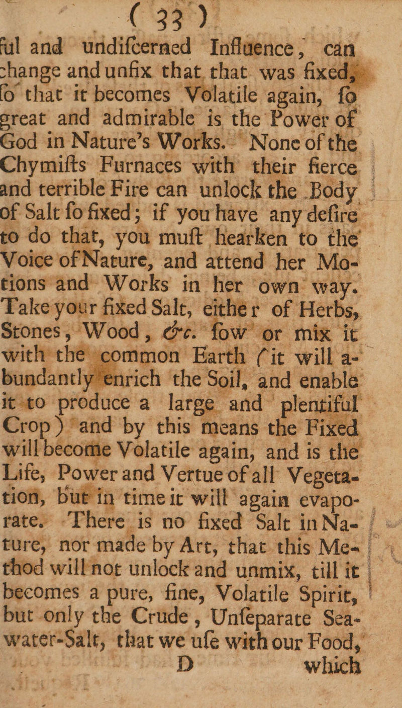ul and undifcerned Influence, cán change and unfix that that. was fixed; o that it becomes Volatile again, {0 great and admirable is the Power of God in Nature's Works. None of the - Chymifts Furnaces with their fierce. and terrible Fire can unlock the Body - of Salt fo fired; if you have anyéefre to do that, you muft Hearken to the _ Voice of Nature, and attend her Mo- tions and Works in her own way. Take your fixed Salt, either of Herbs, Stones, Wood, ce. fow or mix it. with the common Earth (it willa- bundantly enrich the Soil, and enable it to produce a large and plentiful - Crop) and by this means the Fixed. will become Volatile again, and is the Life, Power and Vertue of all Vegeta- tion, but in time ic will again eVapo- . rate. There is no fixed Salt inNa- | - ture, nor made by Art, that this Me- | hod willnot unlock and unmix, tillit =~ becomes a pure, fine, Volatile Spirit, | but only the Crude, Unfeparate Sea- water-Salt, that we ufe with our Food,