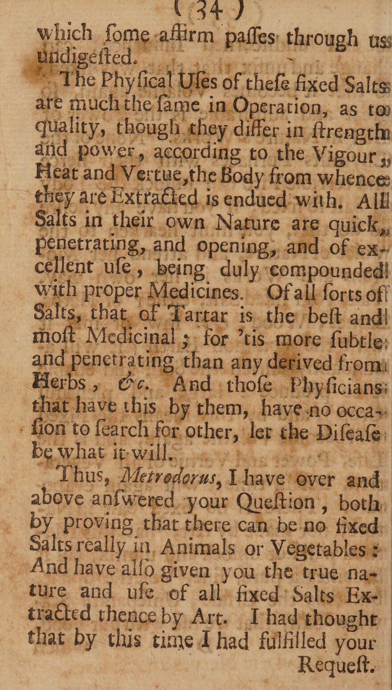 rst fome firm. vii - uss in )peration, as to AU ASA e in ftrengtf att power, aeons ding, to. the. Vigour y; Heat; and Vertue,the Body from whence: * hey are é Extta£led.i is endued with, All ‘Salts i in their own Nature are quick, penetrating, and opening, < ye cellent. ule, -being duly. ‘compounded! vi h QU Med ICines. . - Ofall forts off alts vielcials ts is. sblig bole and! BS ae 2a 3 fon t to the. OE it: ce ah Az. “Thus, beet pod ver bis. above anfwered.-your Queftion , both. . by proving that there can. be.no fixed: ‘ Salts really i in, Animals or Vegetables $- And have allo given you the true na» ture and ufe of all» fixed: Salts: Exe tracted thence by Are T had thought that by this timed had fulfilled your Requeft.