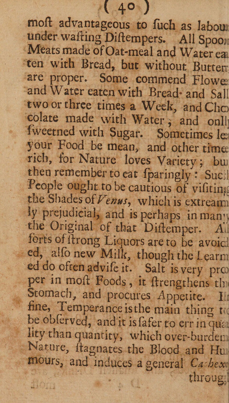 moft advantageous to fuch as labow under wafting Diftempers. — All Spooi: ‘Meats made of Oat-meal and Water ea; ‘ten with Bread, but without Butter are proper. Some commend Flowe and Water eaten with Bread: and Sall twoorthree times a Week, and Cho €olate made with Water; and onll fweetned with Sugar. Sometimes le your Food be mean, and other time rich, for Nature loves Variety; bw then remember to eat fparingly : Suc'l People oüght to be cautious of vifitiny the Shades of Venus, which is extream ly prejudicial, and is perhaps in man the Original of that Diftemper. Ail forts of {trong Liquors are to be avoid! ed, alfo new Milk, though the Learm ed do often advifeit. Salt isvery pro pet in moft Foods, it ftrengrhens tl» , Stomach, and procures Appetite. Ii ^ fine, Temperanceisthe main thing t« be obferved, and it is {afer to err in quc: .. dity than quantity, which over-burder Nature, ftagnates the Blood and Hu . mours, and induces a general Ca-lex: yi, quis uh -—* thrgug