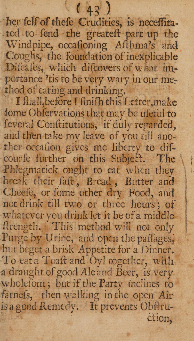 her felf of shisfancsdieiss d is neceffita- ted to: fend the greateft-part up the ‘W indpipe, occafioning Afthma’s and Couglis, the foundation of inexplicable JDifeafes, which difcovers of what im- portance tis to bé very wary. in our me- thod of eating an Ninalang We << Fíhall/before T finifh this Letterake fome Obfervations that may be ufefi feveral Conftitutions, if duly reg and then take my leave of you. till ano- ther-occafion | gives me liberty to dif- . bier fe further on this Su ect. The \ ; Ph tick ought to eat when the brea ui ^ ig faft, Br ead, Butter pA Cheefe, or fome other dry Food, and. not drink till two or three hours; 7 of Whatever you drink let it be ofa middle». ftrength. «This method will not. only Purge by Urine, and open the paffages, |. - but beget. a brisk ‘Appetite for a Dinner. - To cata Eoaft and Oyl together, wi th” a 'draught of good Aleand Beer, is. very wholciom ; but if the Party inclines to fatnefs, then walking inthe open Air is di is Remedy. It prevents Obfiru- tion, BOUES caa nie — máü(! j T