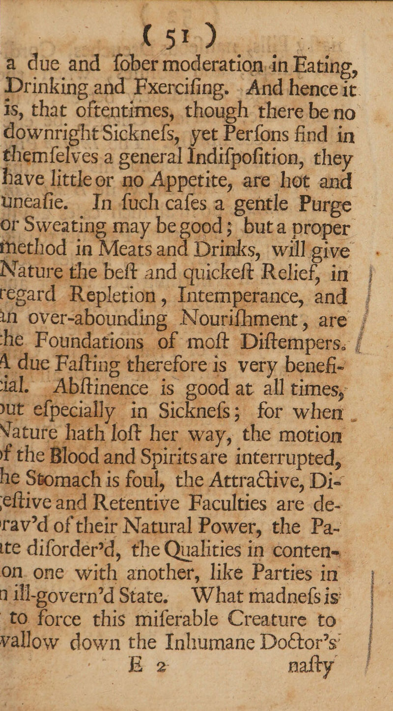 Gee meee AUS 5p Pont Dee a due and fober moderation.in Eating, Drinking and Fxercifing. . And hence it is, that oftentimes, though there be no downright Sicknefs, yet Perfons find in themfelves a general Indifpofition, they have little or no Appetite, are hot and uncafie. In fuch cafes a. gentle Purge or Sweating may be good; buta proper A due Fafting therefore is very benefi- ial, Abftinence is good at all times, ut efpecially in Sicknefs; for when. Nature hath loft her way, the motion f the Blood and Spiritsare interrupted, he Stomach is foul, the Attractive, Di- eftive and Retentive Faculties are de- rav’d of their Natural Power, the Pa- ite diforder'd, the Qualities in conten- - on. one with another, like Parties in nill-govern’d State. What madnefsis to force this miferable Creature to wallow down the Inhumane Doétor’s’ Je CX naíty | | |