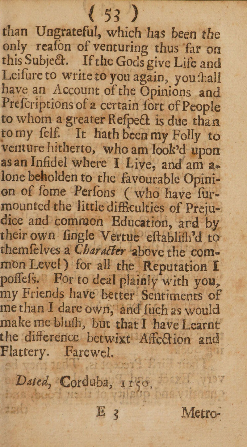 than Ungrateful, which has been the only reafon of venturing thus ‘far on thisSubje&t. Ifthe Gods give Life and Leifureto writeto you again, you‘hall have an Account of the Opinions and Prefcriptions of a certain fort of People to whom a greater RefpeCt is due than tomy felf. It hath been my Folly to Venture hitherto, who am looked upon asan Infidel where I Live, and am a- lone beholden to the favourable Opini- en of fome Perfons ( who have fur- mounted the little difficulties of Preju- dice and common Education, ard by their own fingle Vertue? eftablifh’d to themfelves a Charafer ‘above the com- mon Level) for all the Reputation i poficfs.” For to deal plainly with you, my Friends have better Sentiments of me than I dare own; ànd {uch as would make me bluth, but that T have Learnt the difference betwixt! Affection and Plttery. d'rewel.. , —— 0 2i Datei, Corduba, 1183, DOOOIDOCT Herd CO NM BUD D: p Ei —— Meo