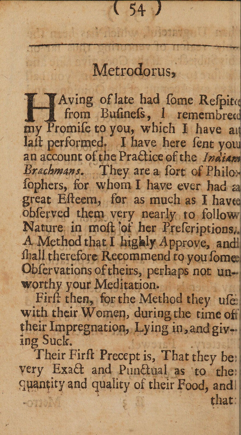 | Metr ‘odorus, die Aving of late had fome Refpit« 4 from Bufinefs, l remembrecd my Promife to you, which l have ay lait performed, I have here fent you an account oft - Practice of the Indians Brachmans. They are a. fort of Philo faphers, for whom I have ever had <a great Efteem, fer as much as I hav«e Obferved them very nearly, to follow yoke in alts eh nen: e | co hab