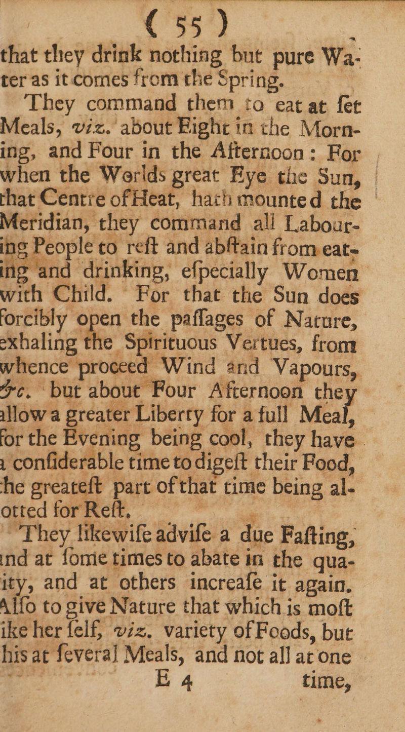 that they drink nothing but pure Wa- ter as it comes from the Spring. ‘ They command them to eat at fet Meals, viz. about Bight in the Morn- ing, and Four in the Afternoon: For when the Werlds great Eye the Sun, | that Centre ofHeat, hach mounted the Meridian, they command all Labour- s People to reft and abftain from eat- Bind drinking, efpecially Women with Child. For that the Sun does forcibly open the paffages of Nature, exhaling fie Spirituous Vertues, from whence proceed Wind and Vapours, 7. but about Four Afternoon they allow a greater Liberty for a full Meal, — for the Evening being cool, they have - | confiderable time to digeft their Food, he greateft part of that time being al- düedióF Mel 972 They likewife advife a due Fafting, ind at forie times to abate in the qua- ity, and at others increafe it again. Alfo to give Nature that which is moft ike herfelf, viz. variety of Foods, but hisat fevera] Meals, and not all at one - Y