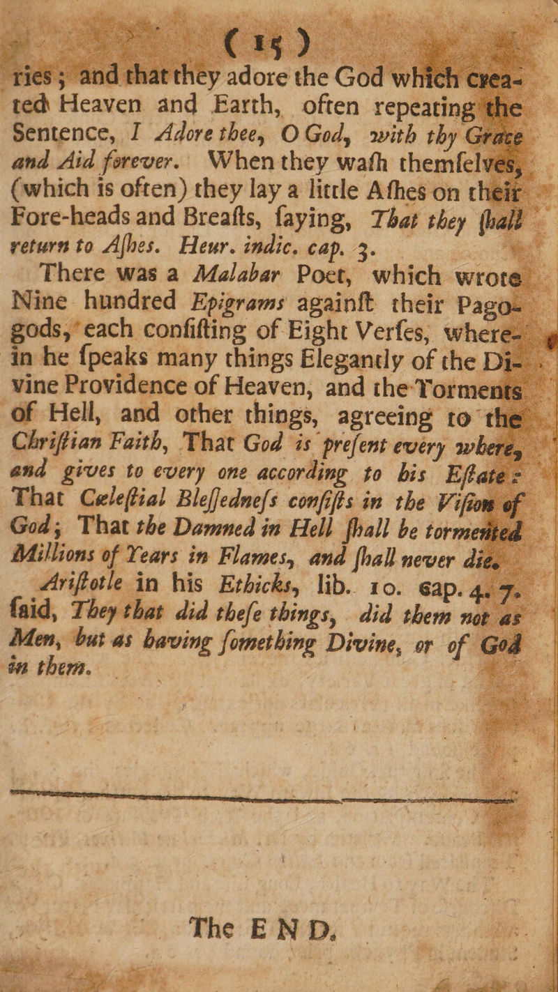 adore the Go [s ted Heaven and Earth, often repeating Sentence, I Adore thee, O God, with thy and Aid forever. When they wath them (which is often) they lay a little Afhes on t Fore-heads and Breafts, faying, That they return to Ajhes. Heur.indic.cap.3. There was a Malabar Poet, which wrot Nine hundred Epigrams againft their Pago esami cd of Eight Verfes, whe in he {peaks many things Elegantly of the vine Providence of Heaven, and the Torme Of Hell, and other things, agreeing to Chriftian Faith, That God is prefent every av and gives to every one according to bis Eft That Celeftial Bleffednefs confifls in the Vif God; That the Damned in Hell [ball be forme Millions of Years in Flames, and [hall never di Arifiotle in his Ethicks, lib. 10. eap., faid, They that did thefe things, did them nor. Men, but as baving fomething Divine, or of