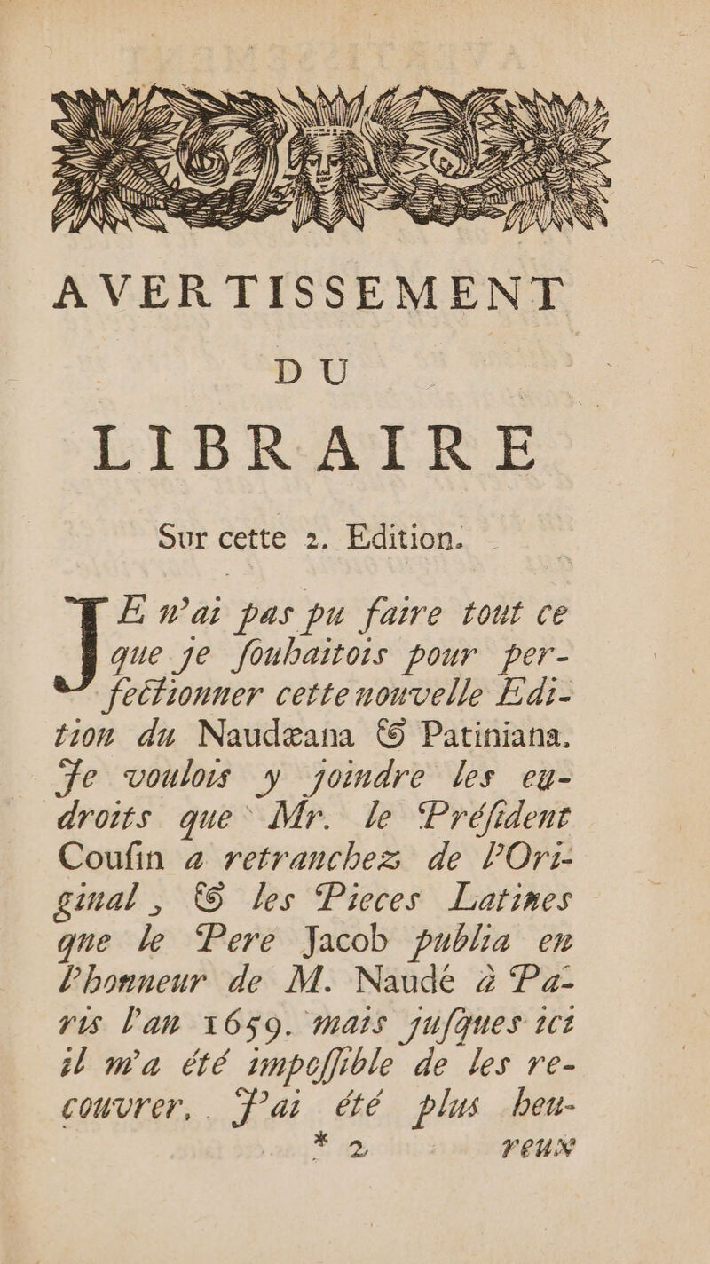 «n AVERTISSEMENT | DU re LIBRAIRE Sur cette 2. Edition. PE nai pas pu faire tout ce Je je foubaitois pour per- feifionner cette nouvelle Edi- tion du Naudæana © Patiniana. je voulois y yjomdre les eu- droits que Mr. le ‘Préfident Coufin à retranchez de PlOri- gimal , © les Pieces Latines que le Pere Jacob publia em l'honneur de M. Naude à Pa- ris l'an 1659. mais qufques 1cz 4 ma été unpofible de les ve- coturer,. fai été plus beu- * VEUX